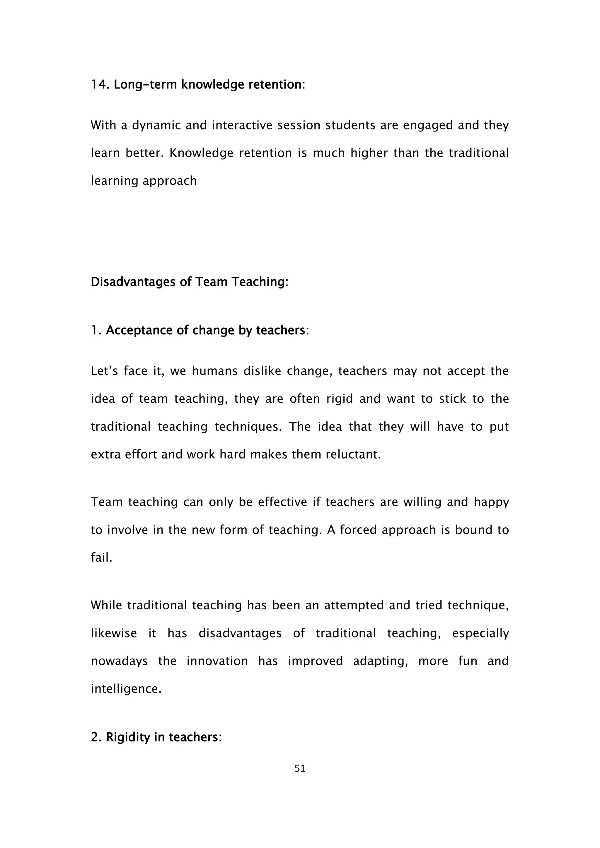 51
14. Long-term knowledge retention:
With a dynamic and interactive session students are engaged and they
learn better. Knowledge retention is much higher than the traditional
learning approach
Disadvantages of Team Teaching:
1. Acceptance of change by teachers:
Let’s face it, we humans dislike change, teachers may not accept the
idea of team teaching, they are often rigid and want to stick to the
traditional teaching techniques. The idea that they will have to put
extra effort and work hard makes them reluctant.
Team teaching can only be effective if teachers are willing and happy
to involve in the new form of teaching. A forced approach is bound to
fail.
While traditional teaching has been an attempted and tried technique,
likewise it has disadvantages of traditional teaching, especially
nowadays the innovation has improved adapting, more fun and
intelligence.
2. Rigidity in teachers:
 