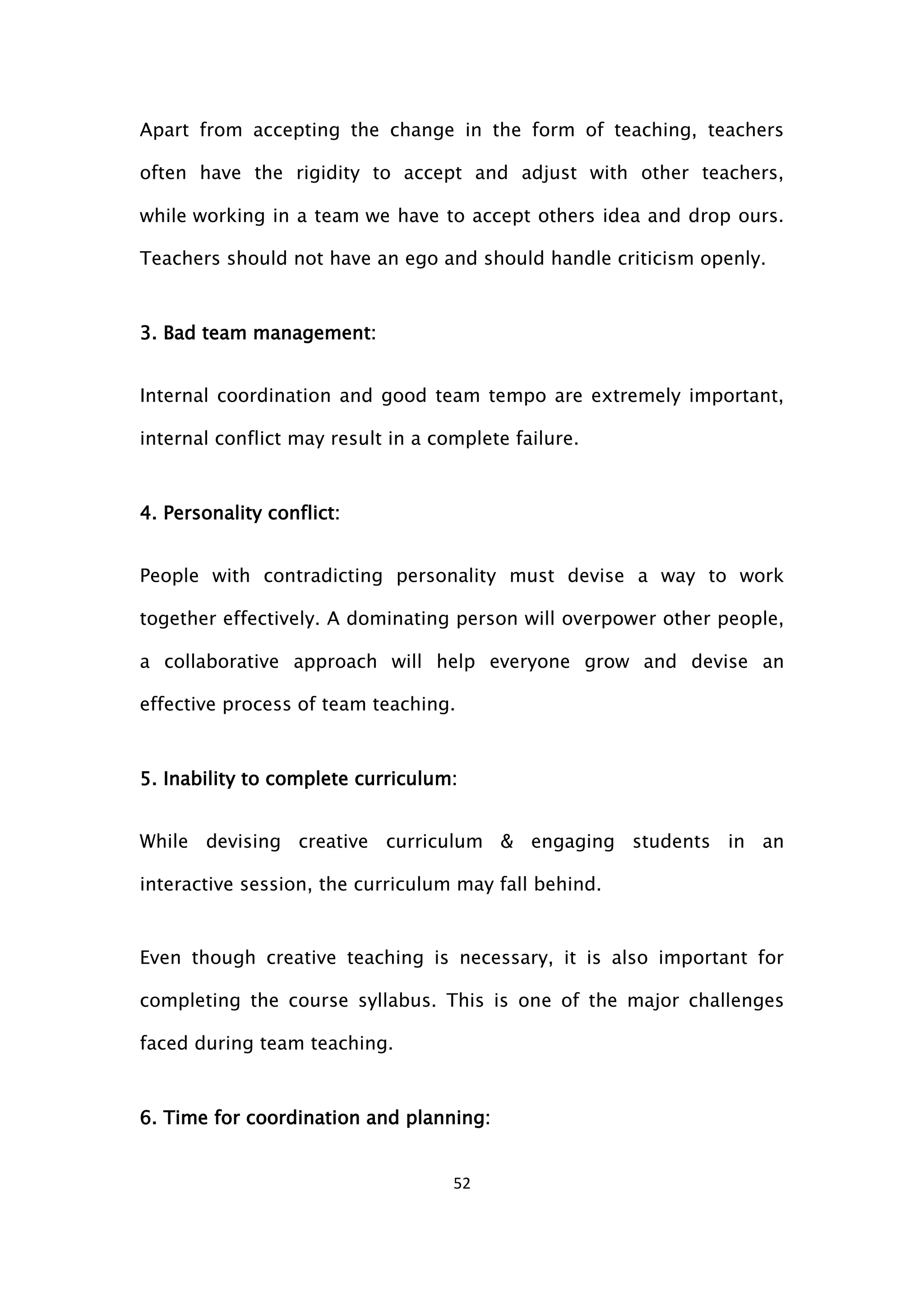 52
Apart from accepting the change in the form of teaching, teachers
often have the rigidity to accept and adjust with other teachers,
while working in a team we have to accept others idea and drop ours.
Teachers should not have an ego and should handle criticism openly.
3. Bad team management:
Internal coordination and good team tempo are extremely important,
internal conflict may result in a complete failure.
4. Personality conflict:
People with contradicting personality must devise a way to work
together effectively. A dominating person will overpower other people,
a collaborative approach will help everyone grow and devise an
effective process of team teaching.
5. Inability to complete curriculum:
While devising creative curriculum & engaging students in an
interactive session, the curriculum may fall behind.
Even though creative teaching is necessary, it is also important for
completing the course syllabus. This is one of the major challenges
faced during team teaching.
6. Time for coordination and planning:
 