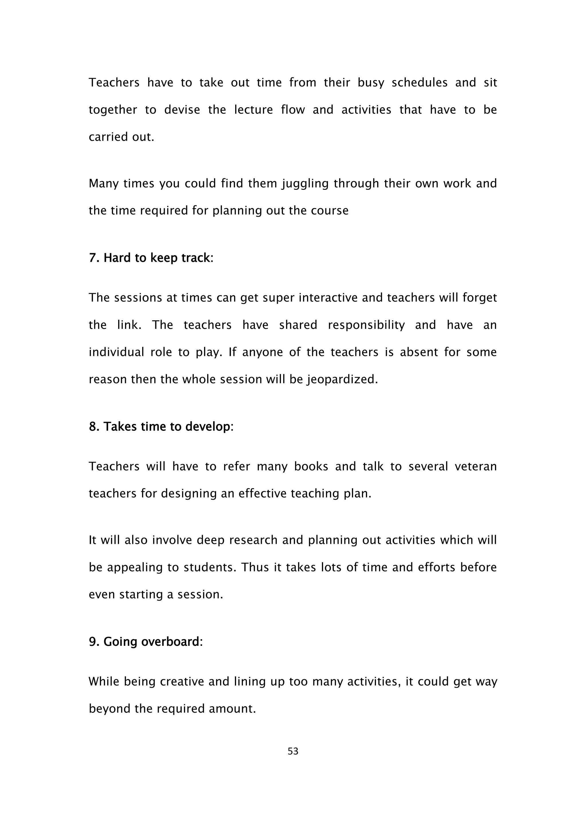 53
Teachers have to take out time from their busy schedules and sit
together to devise the lecture flow and activities that have to be
carried out.
Many times you could find them juggling through their own work and
the time required for planning out the course
7. Hard to keep track:
The sessions at times can get super interactive and teachers will forget
the link. The teachers have shared responsibility and have an
individual role to play. If anyone of the teachers is absent for some
reason then the whole session will be jeopardized.
8. Takes time to develop:
Teachers will have to refer many books and talk to several veteran
teachers for designing an effective teaching plan.
It will also involve deep research and planning out activities which will
be appealing to students. Thus it takes lots of time and efforts before
even starting a session.
9. Going overboard:
While being creative and lining up too many activities, it could get way
beyond the required amount.
 