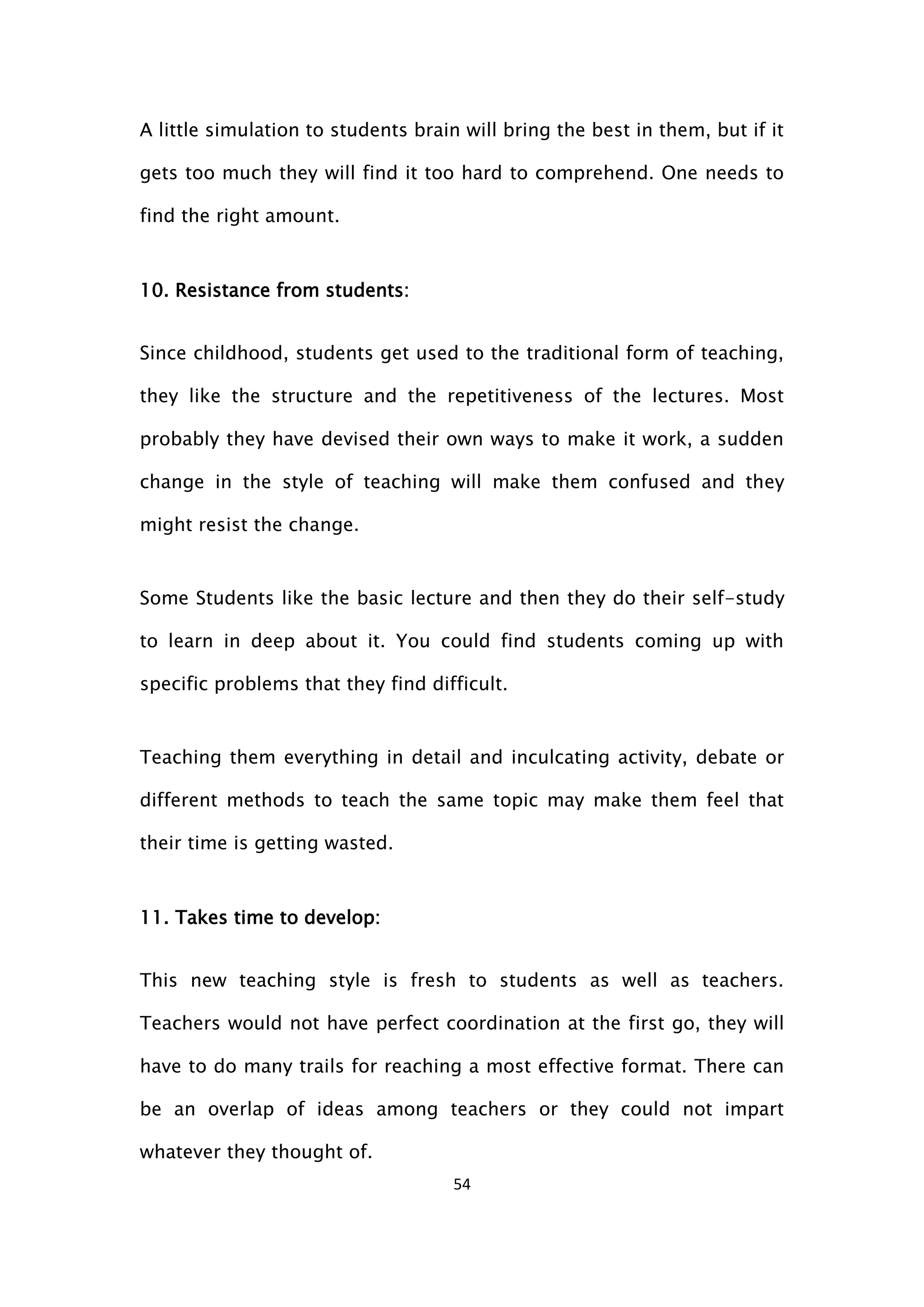 54
A little simulation to students brain will bring the best in them, but if it
gets too much they will find it too hard to comprehend. One needs to
find the right amount.
10. Resistance from students:
Since childhood, students get used to the traditional form of teaching,
they like the structure and the repetitiveness of the lectures. Most
probably they have devised their own ways to make it work, a sudden
change in the style of teaching will make them confused and they
might resist the change.
Some Students like the basic lecture and then they do their self-study
to learn in deep about it. You could find students coming up with
specific problems that they find difficult.
Teaching them everything in detail and inculcating activity, debate or
different methods to teach the same topic may make them feel that
their time is getting wasted.
11. Takes time to develop:
This new teaching style is fresh to students as well as teachers.
Teachers would not have perfect coordination at the first go, they will
have to do many trails for reaching a most effective format. There can
be an overlap of ideas among teachers or they could not impart
whatever they thought of.
 
