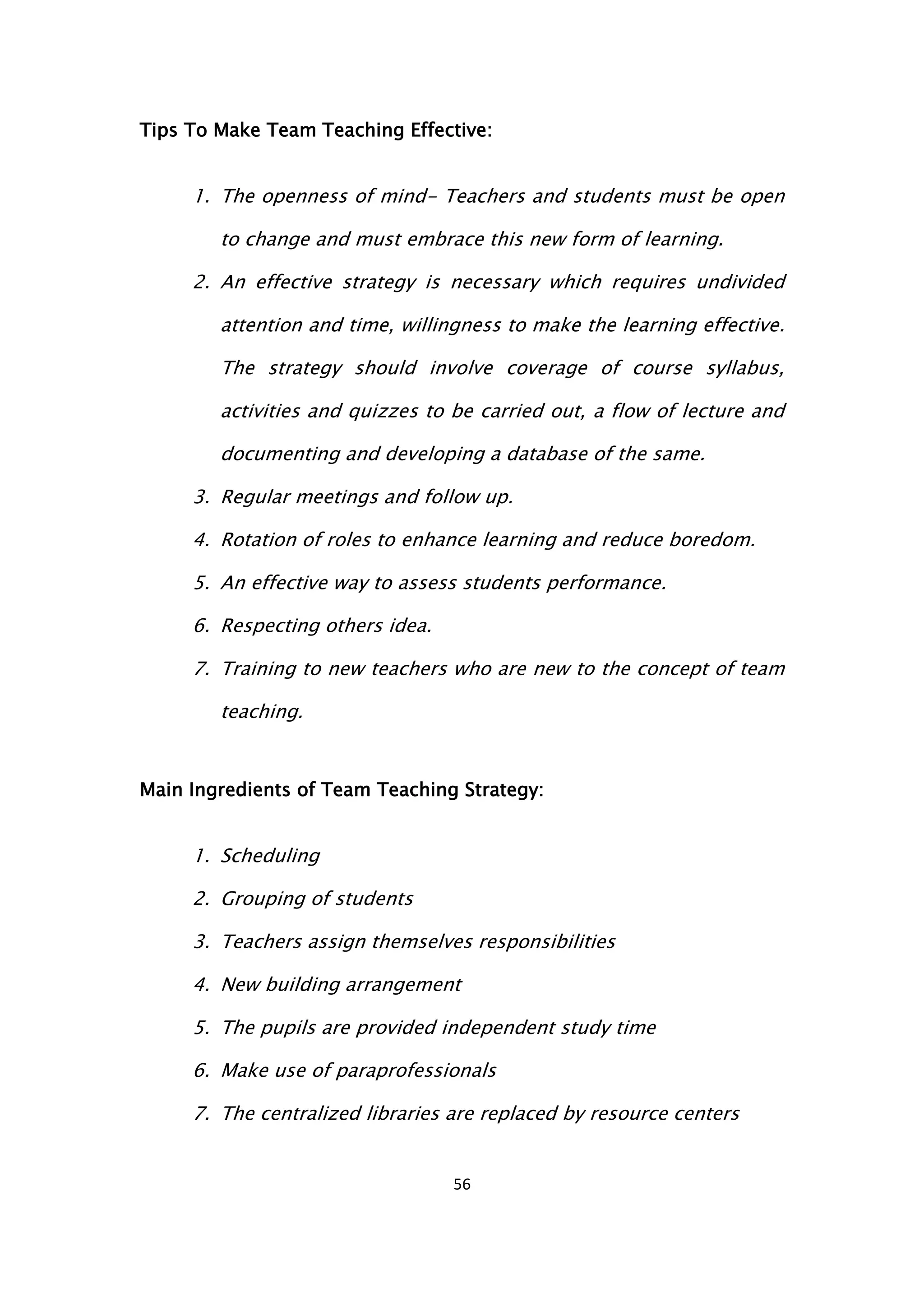 56
Tips To Make Team Teaching Effective:
1. The openness of mind- Teachers and students must be open
to change and must embrace this new form of learning.
2. An effective strategy is necessary which requires undivided
attention and time, willingness to make the learning effective.
The strategy should involve coverage of course syllabus,
activities and quizzes to be carried out, a flow of lecture and
documenting and developing a database of the same.
3. Regular meetings and follow up.
4. Rotation of roles to enhance learning and reduce boredom.
5. An effective way to assess students performance.
6. Respecting others idea.
7. Training to new teachers who are new to the concept of team
teaching.
Main Ingredients of Team Teaching Strategy:
1. Scheduling
2. Grouping of students
3. Teachers assign themselves responsibilities
4. New building arrangement
5. The pupils are provided independent study time
6. Make use of paraprofessionals
7. The centralized libraries are replaced by resource centers
 