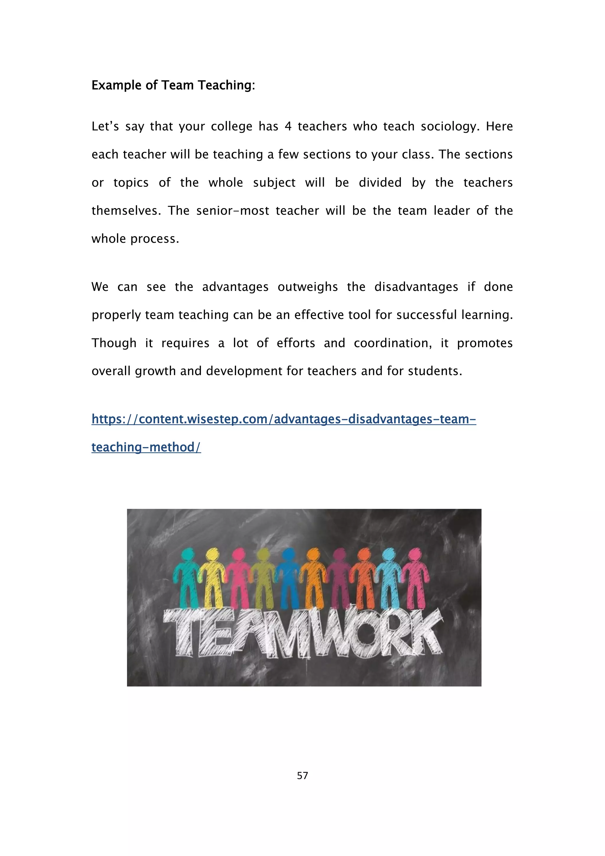 57
Example of Team Teaching:
Let’s say that your college has 4 teachers who teach sociology. Here
each teacher will be teaching a few sections to your class. The sections
or topics of the whole subject will be divided by the teachers
themselves. The senior-most teacher will be the team leader of the
whole process.
We can see the advantages outweighs the disadvantages if done
properly team teaching can be an effective tool for successful learning.
Though it requires a lot of efforts and coordination, it promotes
overall growth and development for teachers and for students.
https://content.wisestep.com/advantages-disadvantages-team-
teaching-method/
 