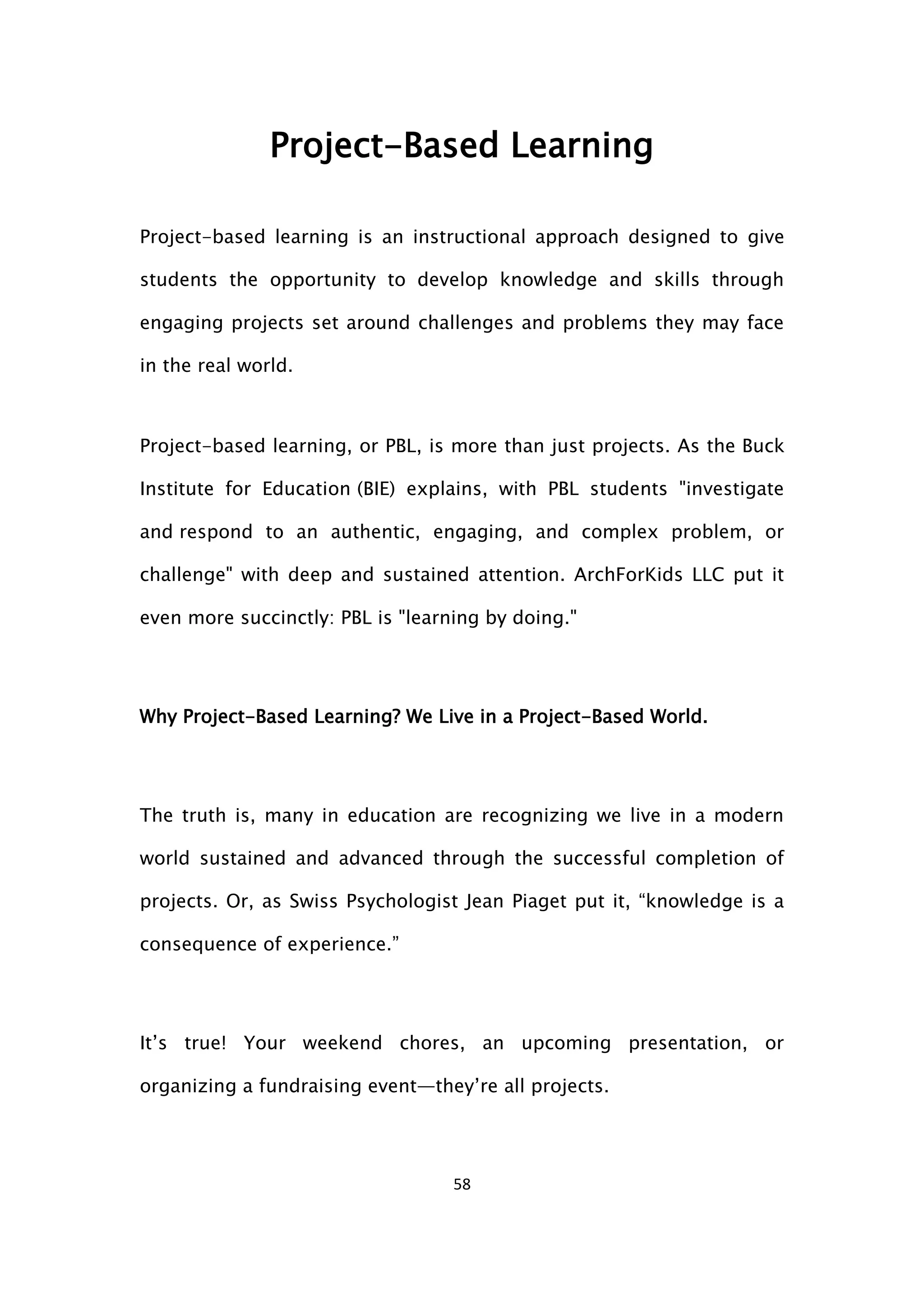 58
Project-Based Learning
Project-based learning is an instructional approach designed to give
students the opportunity to develop knowledge and skills through
engaging projects set around challenges and problems they may face
in the real world.
Project-based learning, or PBL, is more than just projects. As the Buck
Institute for Education (BIE) explains, with PBL students "investigate
and respond to an authentic, engaging, and complex problem, or
challenge" with deep and sustained attention. ArchForKids LLC put it
even more succinctly: PBL is "learning by doing."
Why Project-Based Learning? We Live in a Project-Based World.
The truth is, many in education are recognizing we live in a modern
world sustained and advanced through the successful completion of
projects. Or, as Swiss Psychologist Jean Piaget put it, “knowledge is a
consequence of experience.”
It’s true! Your weekend chores, an upcoming presentation, or
organizing a fundraising event—they’re all projects.
 