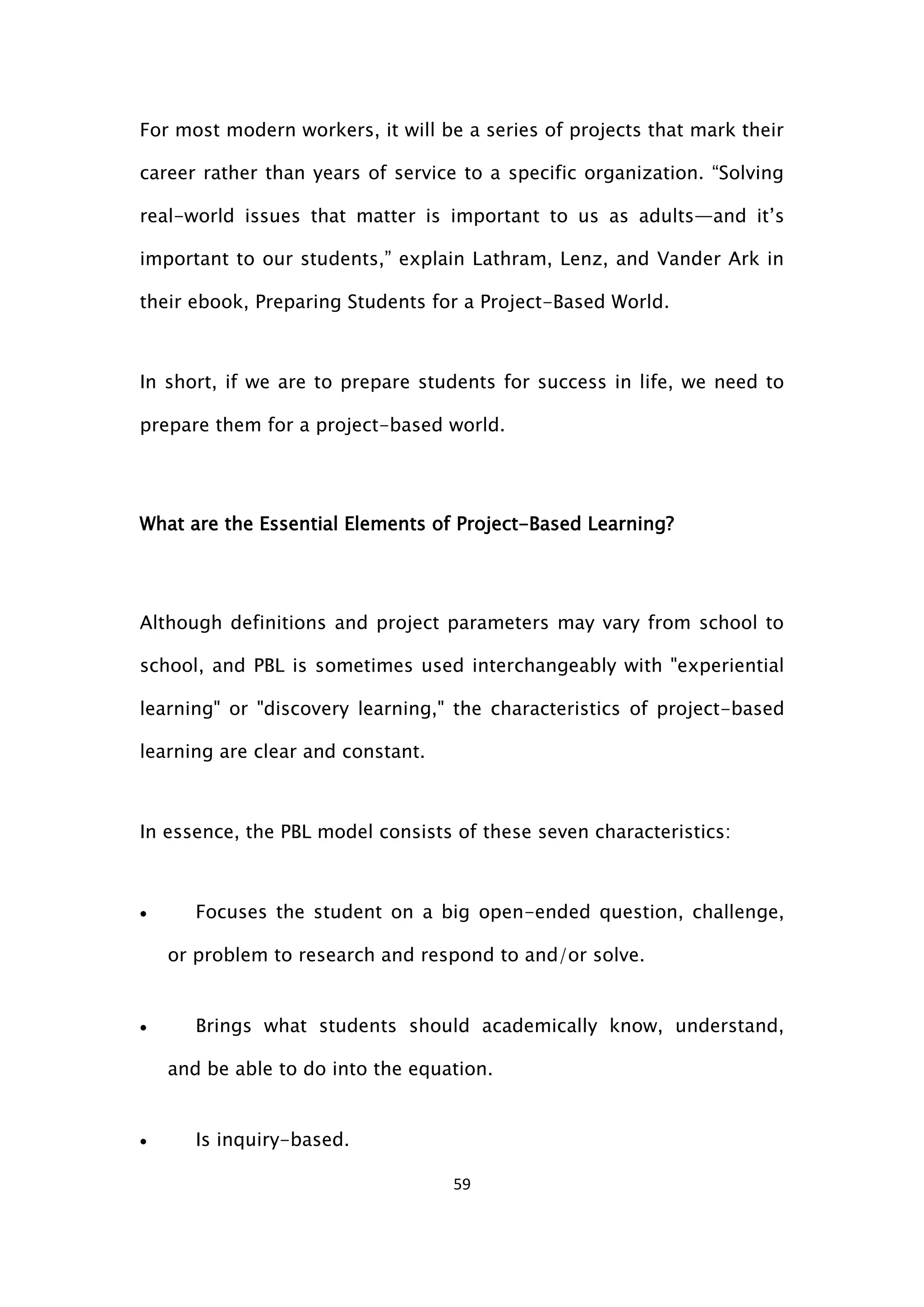 59
For most modern workers, it will be a series of projects that mark their
career rather than years of service to a specific organization. “Solving
real-world issues that matter is important to us as adults—and it’s
important to our students,” explain Lathram, Lenz, and Vander Ark in
their ebook, Preparing Students for a Project-Based World.
In short, if we are to prepare students for success in life, we need to
prepare them for a project-based world.
What are the Essential Elements of Project-Based Learning?
Although definitions and project parameters may vary from school to
school, and PBL is sometimes used interchangeably with "experiential
learning" or "discovery learning," the characteristics of project-based
learning are clear and constant.
In essence, the PBL model consists of these seven characteristics:
 Focuses the student on a big open-ended question, challenge,
or problem to research and respond to and/or solve.
 Brings what students should academically know, understand,
and be able to do into the equation.
 Is inquiry-based.
 