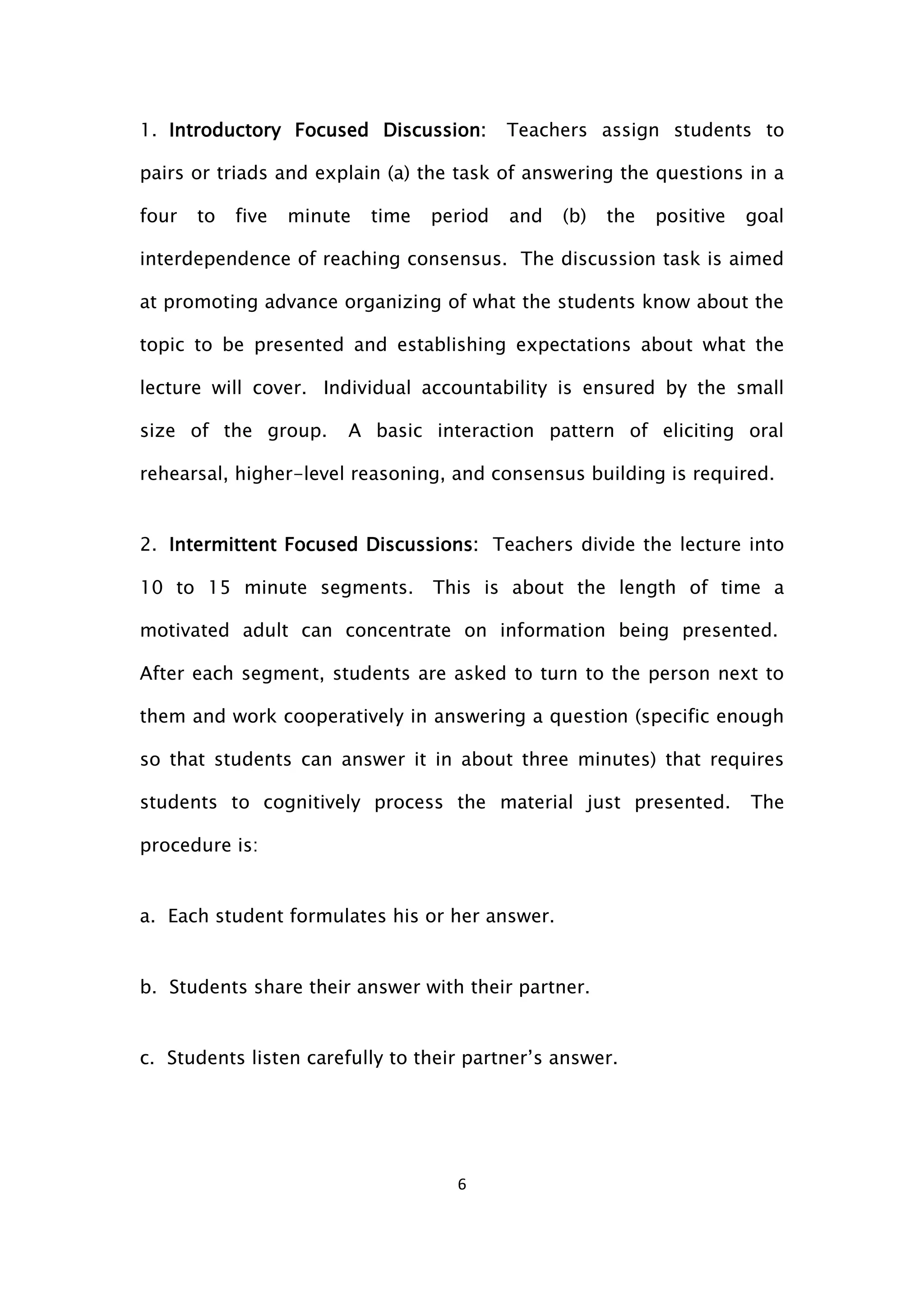 6
1. Introductory Focused Discussion: Teachers assign students to
pairs or triads and explain (a) the task of answering the questions in a
four to five minute time period and (b) the positive goal
interdependence of reaching consensus. The discussion task is aimed
at promoting advance organizing of what the students know about the
topic to be presented and establishing expectations about what the
lecture will cover. Individual accountability is ensured by the small
size of the group. A basic interaction pattern of eliciting oral
rehearsal, higher-level reasoning, and consensus building is required.
2. Intermittent Focused Discussions: Teachers divide the lecture into
10 to 15 minute segments. This is about the length of time a
motivated adult can concentrate on information being presented.
After each segment, students are asked to turn to the person next to
them and work cooperatively in answering a question (specific enough
so that students can answer it in about three minutes) that requires
students to cognitively process the material just presented. The
procedure is:
a. Each student formulates his or her answer.
b. Students share their answer with their partner.
c. Students listen carefully to their partner’s answer.
 