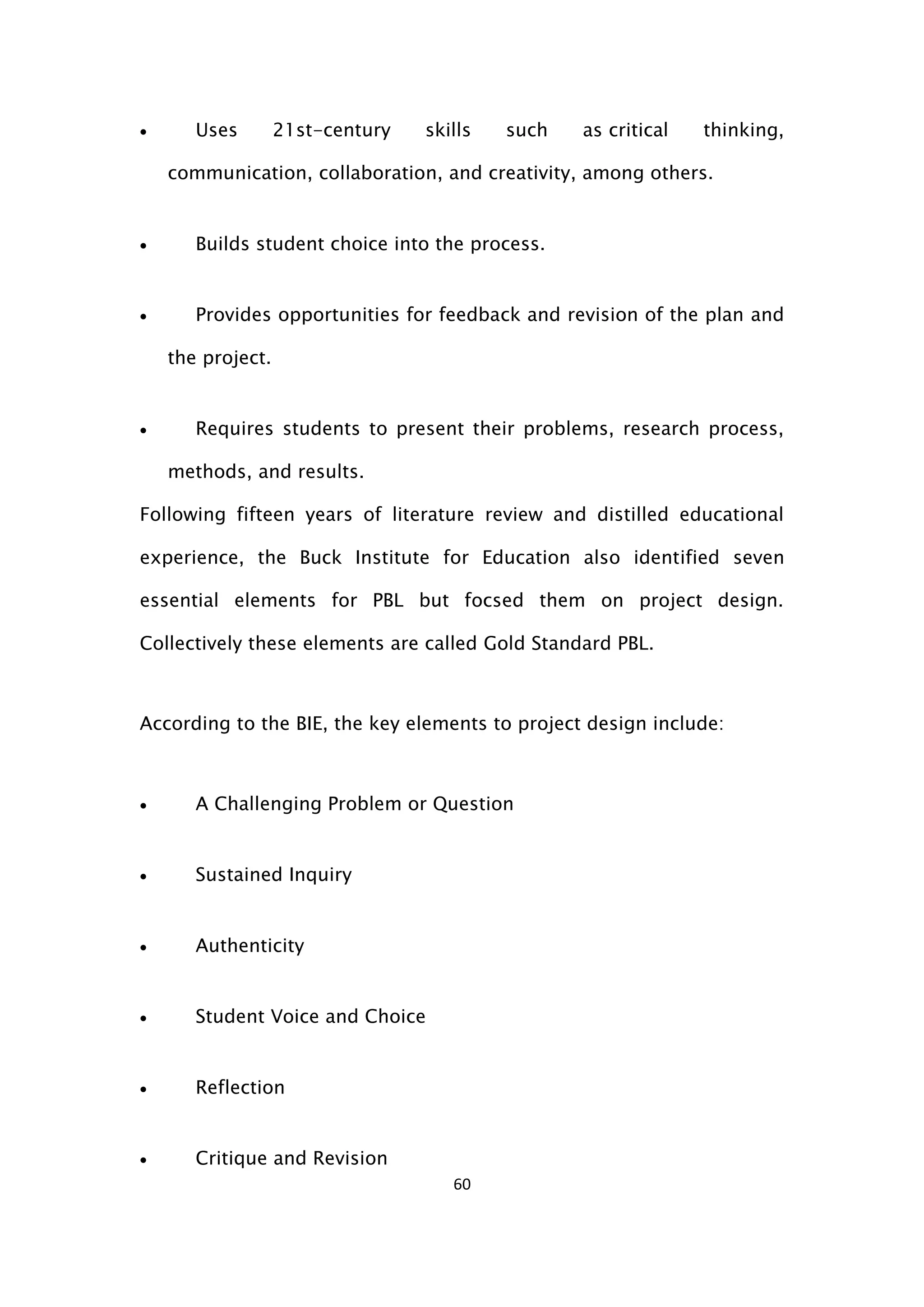 60
 Uses 21st-century skills such as critical thinking,
communication, collaboration, and creativity, among others.
 Builds student choice into the process.
 Provides opportunities for feedback and revision of the plan and
the project.
 Requires students to present their problems, research process,
methods, and results.
Following fifteen years of literature review and distilled educational
experience, the Buck Institute for Education also identified seven
essential elements for PBL but focsed them on project design.
Collectively these elements are called Gold Standard PBL.
According to the BIE, the key elements to project design include:
 A Challenging Problem or Question
 Sustained Inquiry
 Authenticity
 Student Voice and Choice
 Reflection
 Critique and Revision
 