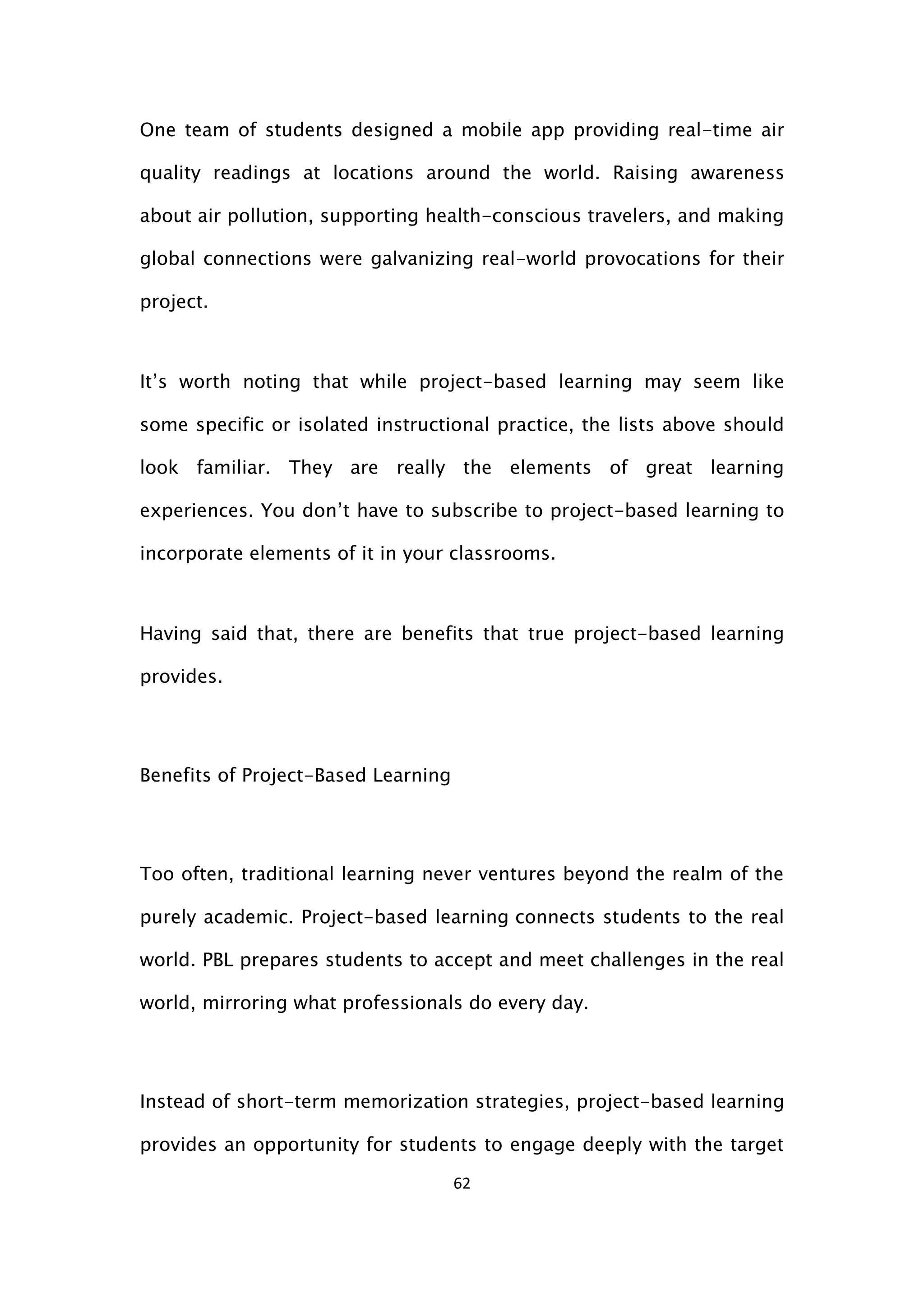 62
One team of students designed a mobile app providing real-time air
quality readings at locations around the world. Raising awareness
about air pollution, supporting health-conscious travelers, and making
global connections were galvanizing real-world provocations for their
project.
It’s worth noting that while project-based learning may seem like
some specific or isolated instructional practice, the lists above should
look familiar. They are really the elements of great learning
experiences. You don’t have to subscribe to project-based learning to
incorporate elements of it in your classrooms.
Having said that, there are benefits that true project-based learning
provides.
Benefits of Project-Based Learning
Too often, traditional learning never ventures beyond the realm of the
purely academic. Project-based learning connects students to the real
world. PBL prepares students to accept and meet challenges in the real
world, mirroring what professionals do every day.
Instead of short-term memorization strategies, project-based learning
provides an opportunity for students to engage deeply with the target
 