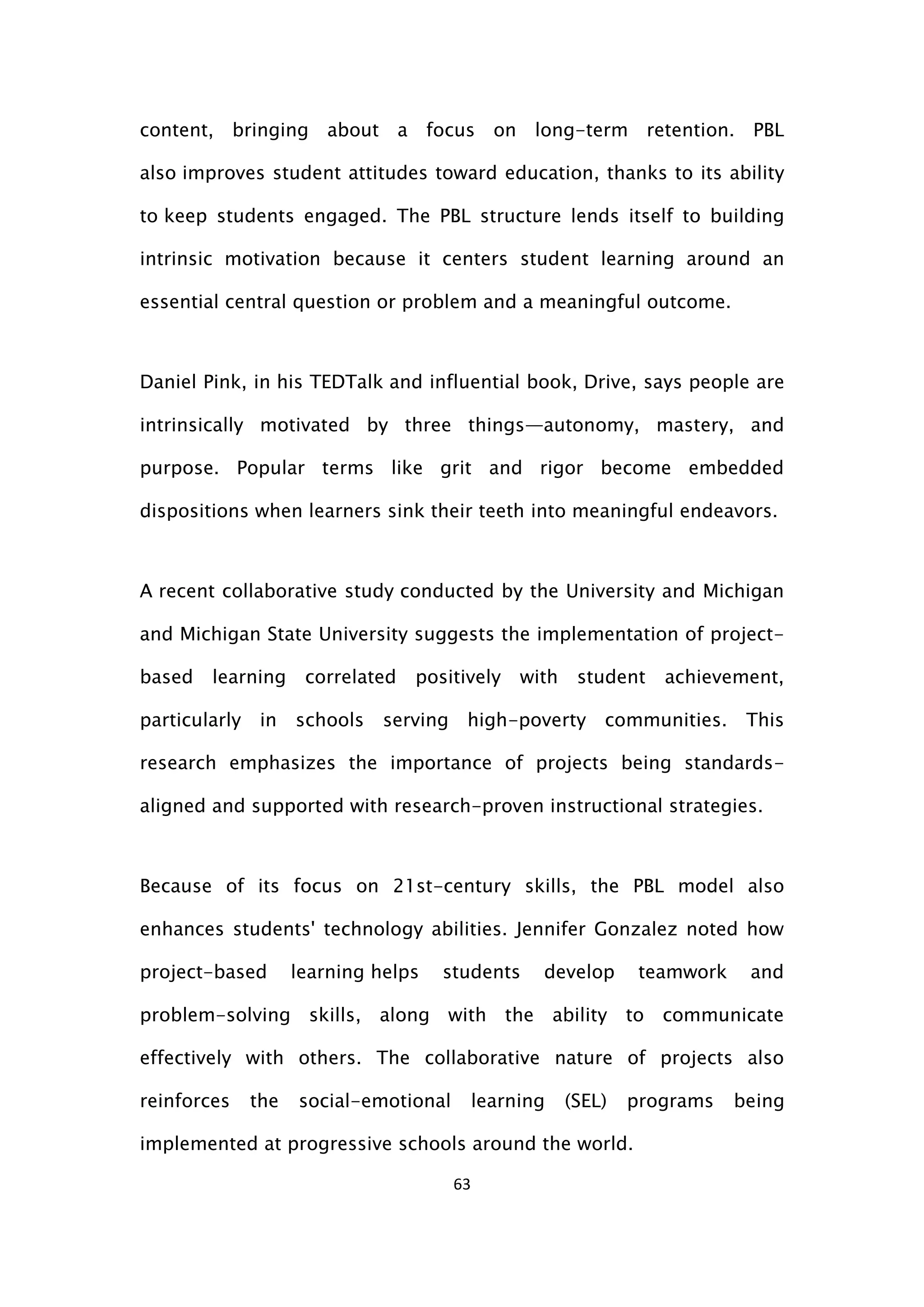 63
content, bringing about a focus on long-term retention. PBL
also improves student attitudes toward education, thanks to its ability
to keep students engaged. The PBL structure lends itself to building
intrinsic motivation because it centers student learning around an
essential central question or problem and a meaningful outcome.
Daniel Pink, in his TEDTalk and influential book, Drive, says people are
intrinsically motivated by three things—autonomy, mastery, and
purpose. Popular terms like grit and rigor become embedded
dispositions when learners sink their teeth into meaningful endeavors.
A recent collaborative study conducted by the University and Michigan
and Michigan State University suggests the implementation of project-
based learning correlated positively with student achievement,
particularly in schools serving high-poverty communities. This
research emphasizes the importance of projects being standards-
aligned and supported with research-proven instructional strategies.
Because of its focus on 21st-century skills, the PBL model also
enhances students' technology abilities. Jennifer Gonzalez noted how
project-based learning helps students develop teamwork and
problem-solving skills, along with the ability to communicate
effectively with others. The collaborative nature of projects also
reinforces the social-emotional learning (SEL) programs being
implemented at progressive schools around the world.
 