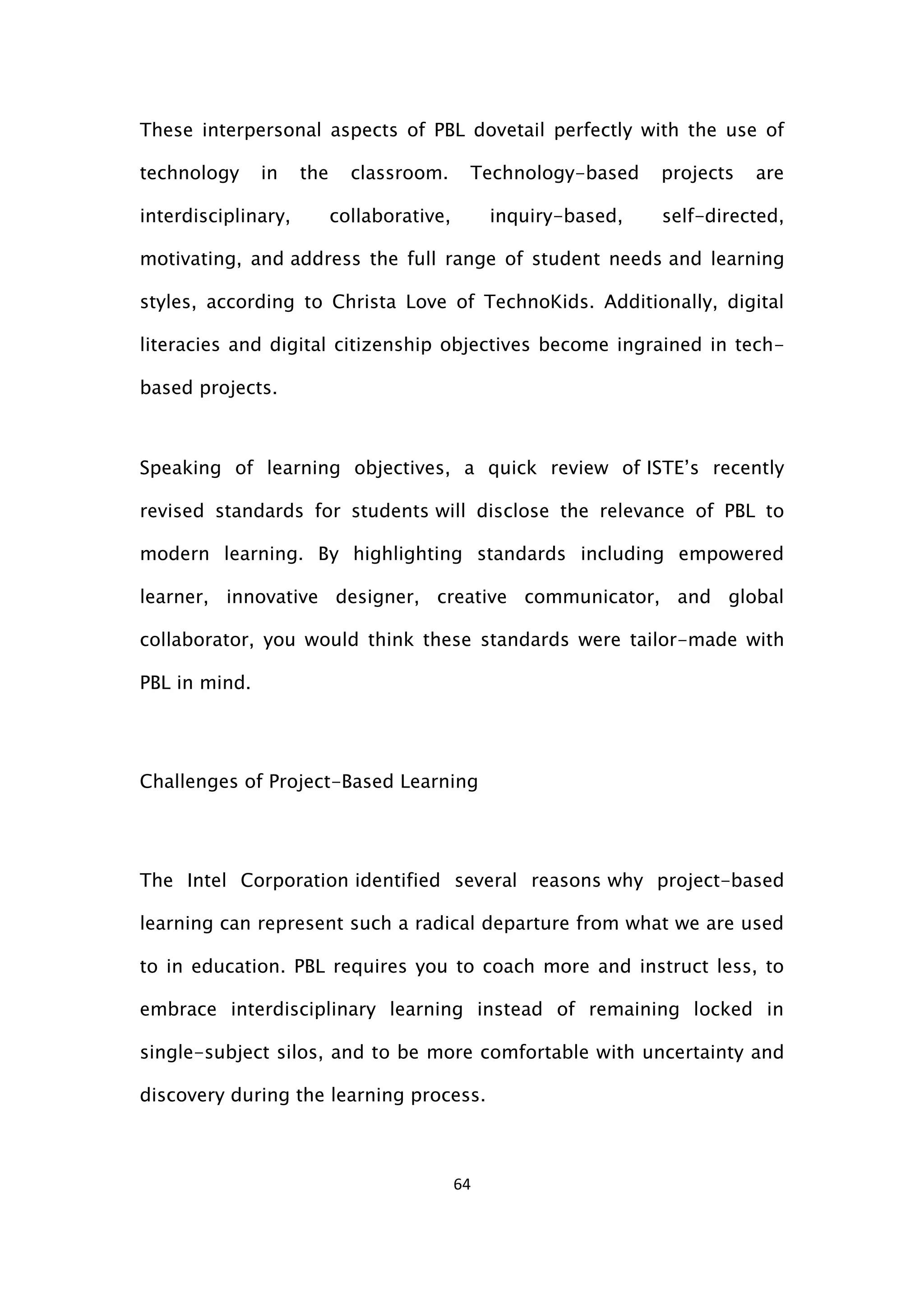 64
These interpersonal aspects of PBL dovetail perfectly with the use of
technology in the classroom. Technology-based projects are
interdisciplinary, collaborative, inquiry-based, self-directed,
motivating, and address the full range of student needs and learning
styles, according to Christa Love of TechnoKids. Additionally, digital
literacies and digital citizenship objectives become ingrained in tech-
based projects.
Speaking of learning objectives, a quick review of ISTE’s recently
revised standards for students will disclose the relevance of PBL to
modern learning. By highlighting standards including empowered
learner, innovative designer, creative communicator, and global
collaborator, you would think these standards were tailor-made with
PBL in mind.
Challenges of Project-Based Learning
The Intel Corporation identified several reasons why project-based
learning can represent such a radical departure from what we are used
to in education. PBL requires you to coach more and instruct less, to
embrace interdisciplinary learning instead of remaining locked in
single-subject silos, and to be more comfortable with uncertainty and
discovery during the learning process.
 