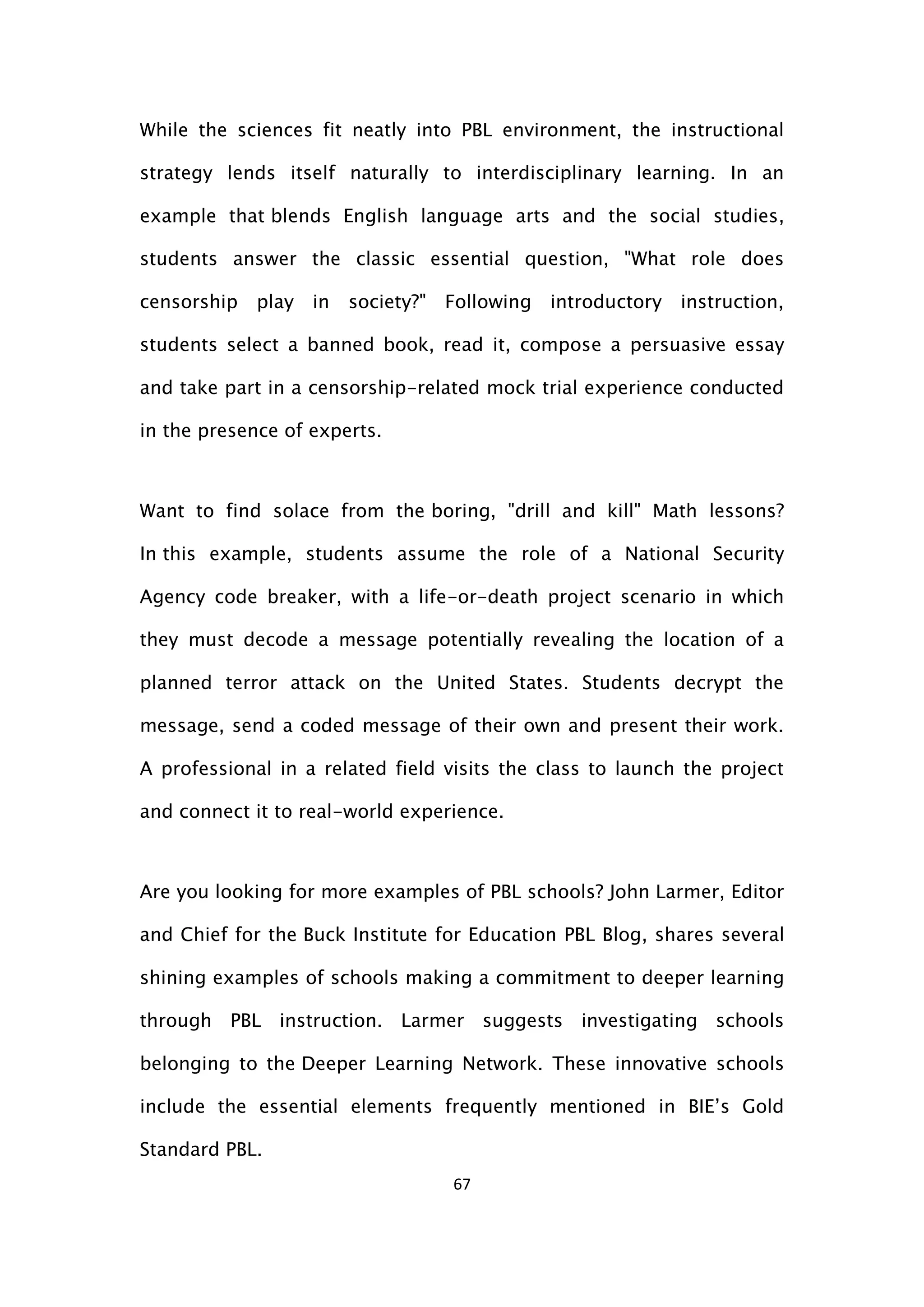 67
While the sciences fit neatly into PBL environment, the instructional
strategy lends itself naturally to interdisciplinary learning. In an
example that blends English language arts and the social studies,
students answer the classic essential question, "What role does
censorship play in society?" Following introductory instruction,
students select a banned book, read it, compose a persuasive essay
and take part in a censorship-related mock trial experience conducted
in the presence of experts.
Want to find solace from the boring, "drill and kill" Math lessons?
In this example, students assume the role of a National Security
Agency code breaker, with a life-or-death project scenario in which
they must decode a message potentially revealing the location of a
planned terror attack on the United States. Students decrypt the
message, send a coded message of their own and present their work.
A professional in a related field visits the class to launch the project
and connect it to real-world experience.
Are you looking for more examples of PBL schools? John Larmer, Editor
and Chief for the Buck Institute for Education PBL Blog, shares several
shining examples of schools making a commitment to deeper learning
through PBL instruction. Larmer suggests investigating schools
belonging to the Deeper Learning Network. These innovative schools
include the essential elements frequently mentioned in BIE’s Gold
Standard PBL.
 