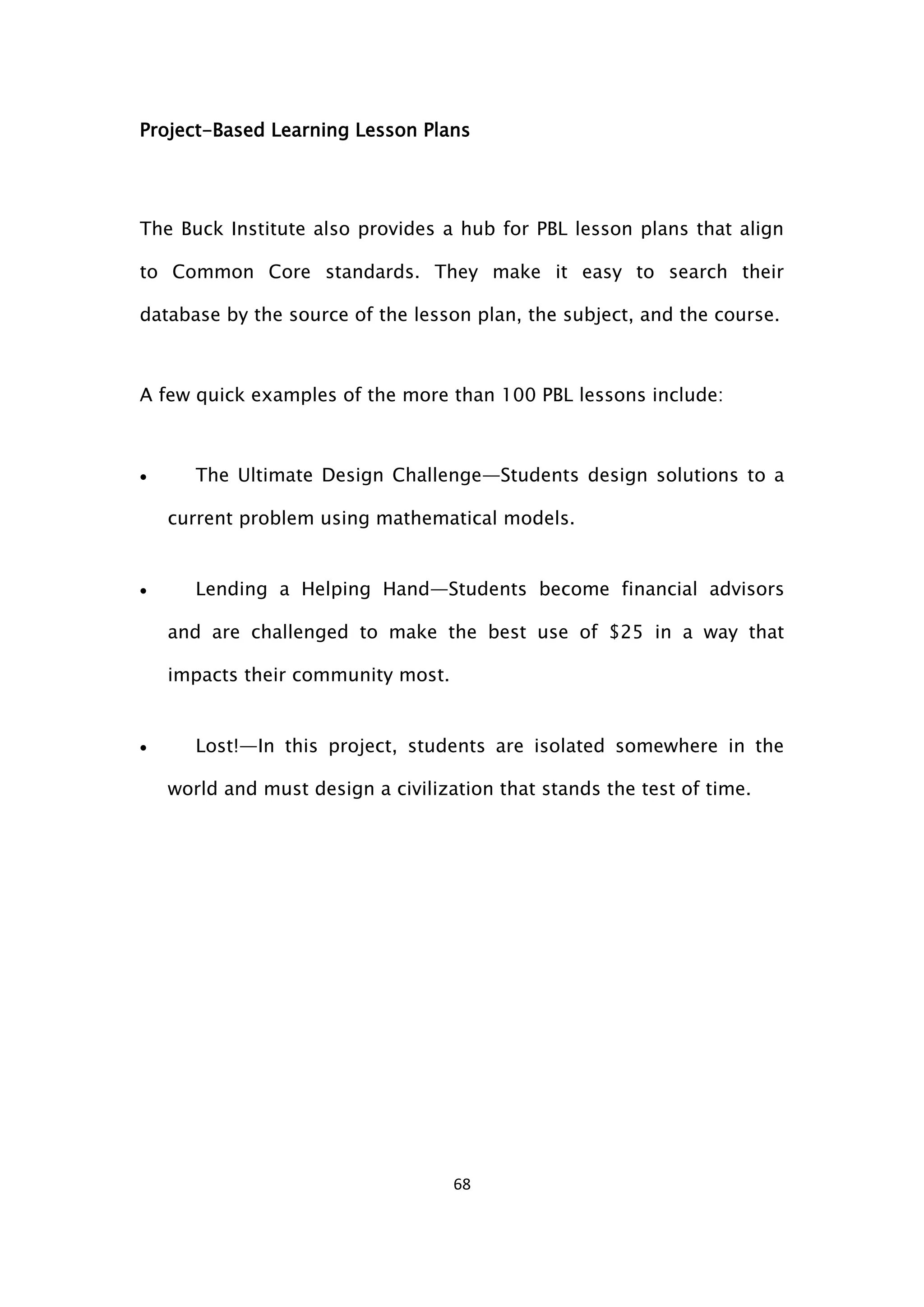 68
Project-Based Learning Lesson Plans
The Buck Institute also provides a hub for PBL lesson plans that align
to Common Core standards. They make it easy to search their
database by the source of the lesson plan, the subject, and the course.
A few quick examples of the more than 100 PBL lessons include:
 The Ultimate Design Challenge—Students design solutions to a
current problem using mathematical models.
 Lending a Helping Hand—Students become financial advisors
and are challenged to make the best use of $25 in a way that
impacts their community most.
 Lost!—In this project, students are isolated somewhere in the
world and must design a civilization that stands the test of time.
 