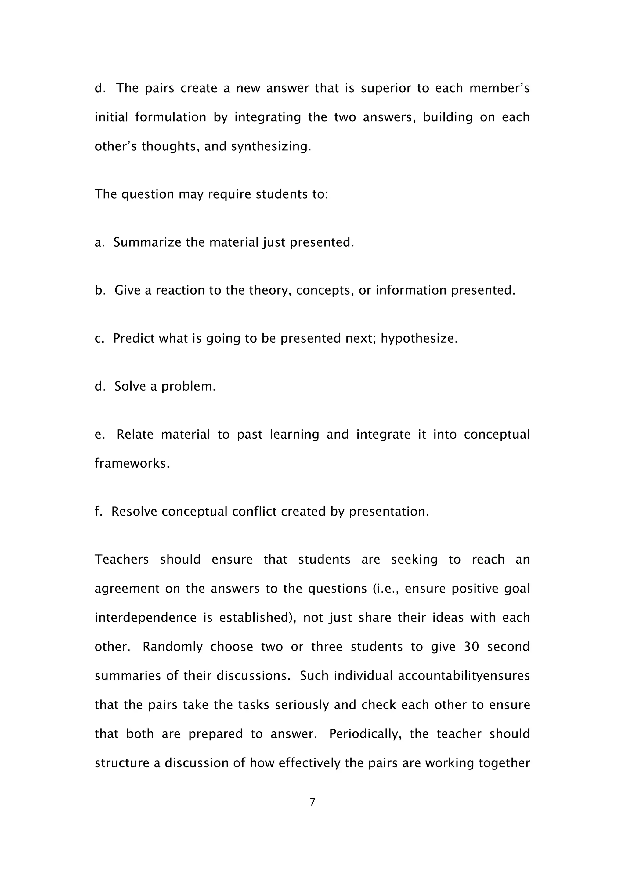 7
d. The pairs create a new answer that is superior to each member’s
initial formulation by integrating the two answers, building on each
other’s thoughts, and synthesizing.
The question may require students to:
a. Summarize the material just presented.
b. Give a reaction to the theory, concepts, or information presented.
c. Predict what is going to be presented next; hypothesize.
d. Solve a problem.
e. Relate material to past learning and integrate it into conceptual
frameworks.
f. Resolve conceptual conflict created by presentation.
Teachers should ensure that students are seeking to reach an
agreement on the answers to the questions (i.e., ensure positive goal
interdependence is established), not just share their ideas with each
other. Randomly choose two or three students to give 30 second
summaries of their discussions. Such individual accountabilityensures
that the pairs take the tasks seriously and check each other to ensure
that both are prepared to answer. Periodically, the teacher should
structure a discussion of how effectively the pairs are working together
 
