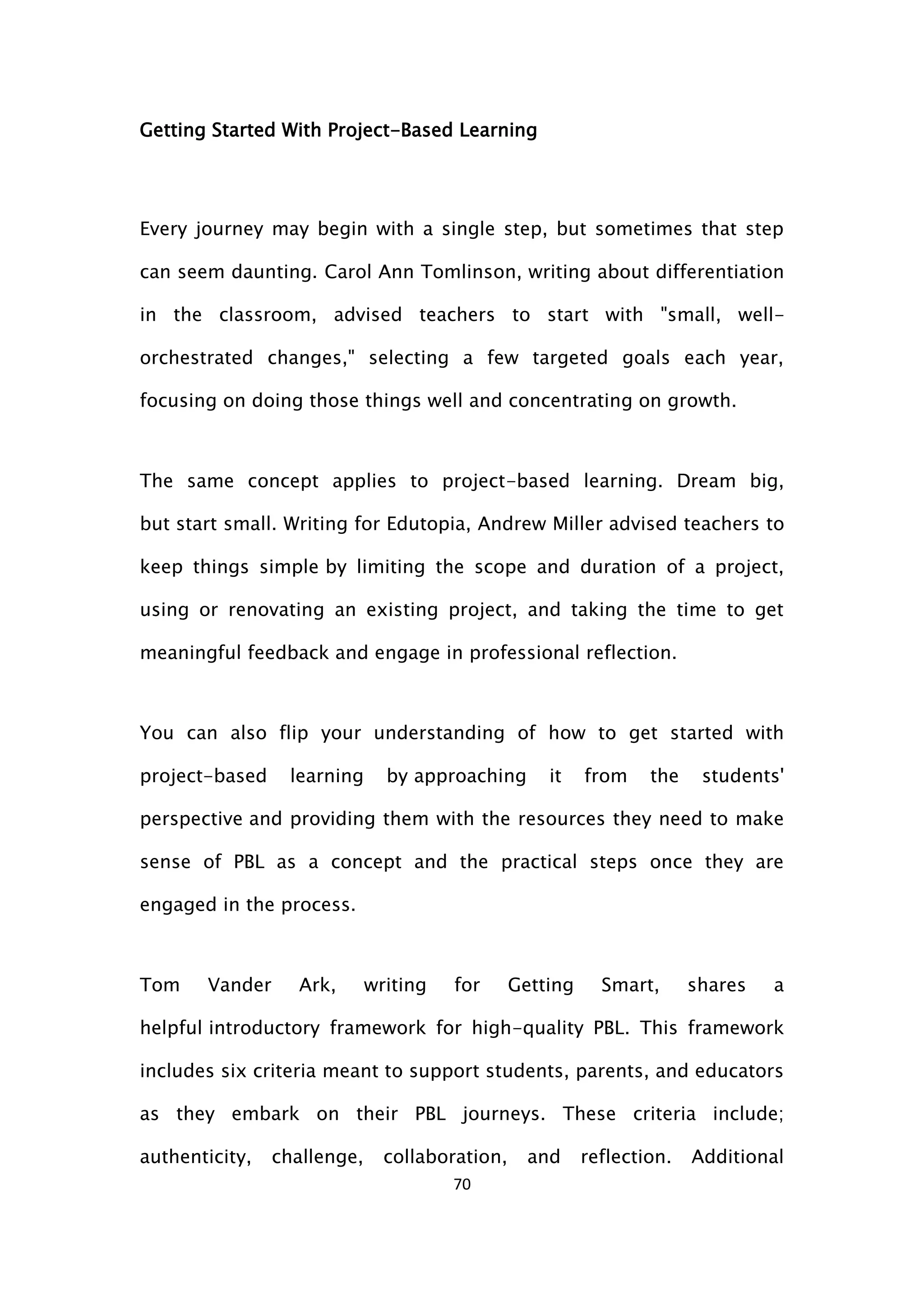 70
Getting Started With Project-Based Learning
Every journey may begin with a single step, but sometimes that step
can seem daunting. Carol Ann Tomlinson, writing about differentiation
in the classroom, advised teachers to start with "small, well-
orchestrated changes," selecting a few targeted goals each year,
focusing on doing those things well and concentrating on growth.
The same concept applies to project-based learning. Dream big,
but start small. Writing for Edutopia, Andrew Miller advised teachers to
keep things simple by limiting the scope and duration of a project,
using or renovating an existing project, and taking the time to get
meaningful feedback and engage in professional reflection.
You can also flip your understanding of how to get started with
project-based learning by approaching it from the students'
perspective and providing them with the resources they need to make
sense of PBL as a concept and the practical steps once they are
engaged in the process.
Tom Vander Ark, writing for Getting Smart, shares a
helpful introductory framework for high-quality PBL. This framework
includes six criteria meant to support students, parents, and educators
as they embark on their PBL journeys. These criteria include;
authenticity, challenge, collaboration, and reflection. Additional
 