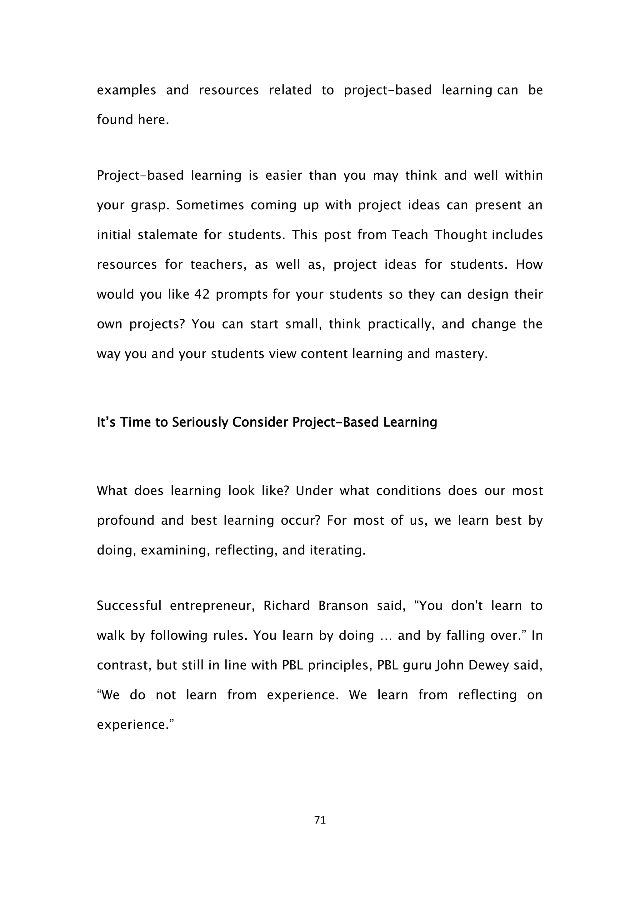 71
examples and resources related to project-based learning can be
found here.
Project-based learning is easier than you may think and well within
your grasp. Sometimes coming up with project ideas can present an
initial stalemate for students. This post from Teach Thought includes
resources for teachers, as well as, project ideas for students. How
would you like 42 prompts for your students so they can design their
own projects? You can start small, think practically, and change the
way you and your students view content learning and mastery.
It’s Time to Seriously Consider Project-Based Learning
What does learning look like? Under what conditions does our most
profound and best learning occur? For most of us, we learn best by
doing, examining, reflecting, and iterating.
Successful entrepreneur, Richard Branson said, “You don't learn to
walk by following rules. You learn by doing … and by falling over.” In
contrast, but still in line with PBL principles, PBL guru John Dewey said,
“We do not learn from experience. We learn from reflecting on
experience.”
 