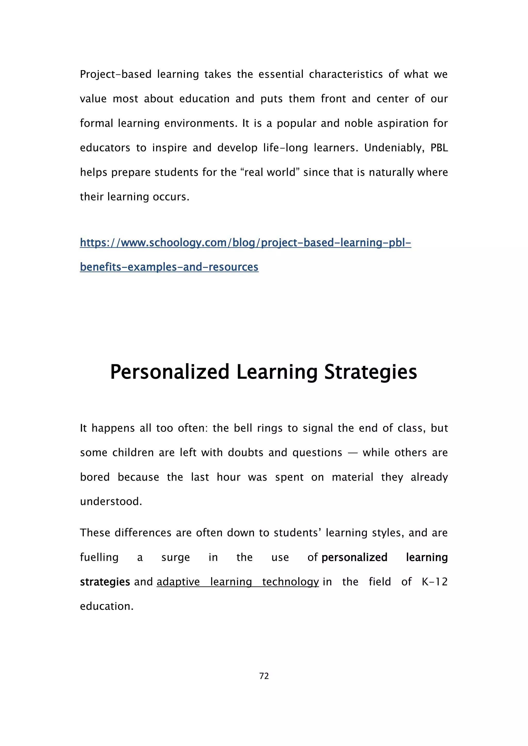 72
Project-based learning takes the essential characteristics of what we
value most about education and puts them front and center of our
formal learning environments. It is a popular and noble aspiration for
educators to inspire and develop life-long learners. Undeniably, PBL
helps prepare students for the “real world” since that is naturally where
their learning occurs.
https://www.schoology.com/blog/project-based-learning-pbl-
benefits-examples-and-resources
Personalized Learning Strategies
It happens all too often: the bell rings to signal the end of class, but
some children are left with doubts and questions — while others are
bored because the last hour was spent on material they already
understood.
These differences are often down to students’ learning styles, and are
fuelling a surge in the use of personalized learning
strategies and adaptive learning technology in the field of K-12
education.
 