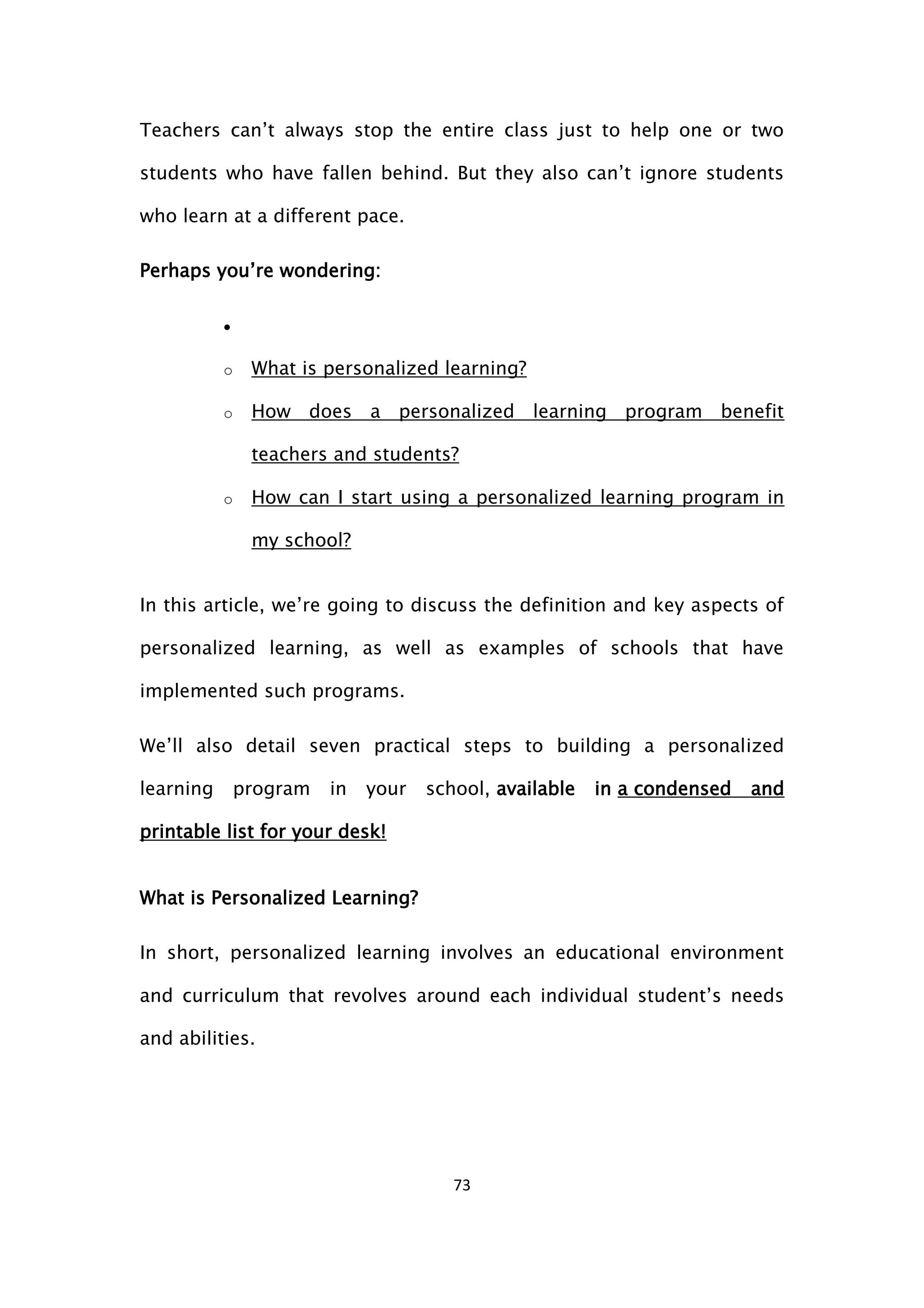 73
Teachers can’t always stop the entire class just to help one or two
students who have fallen behind. But they also can’t ignore students
who learn at a different pace.
Perhaps you’re wondering:

o What is personalized learning?
o How does a personalized learning program benefit
teachers and students?
o How can I start using a personalized learning program in
my school?
In this article, we’re going to discuss the definition and key aspects of
personalized learning, as well as examples of schools that have
implemented such programs.
We’ll also detail seven practical steps to building a personalized
learning program in your school, available in a condensed and
printable list for your desk!
What is Personalized Learning?
In short, personalized learning involves an educational environment
and curriculum that revolves around each individual student’s needs
and abilities.
 