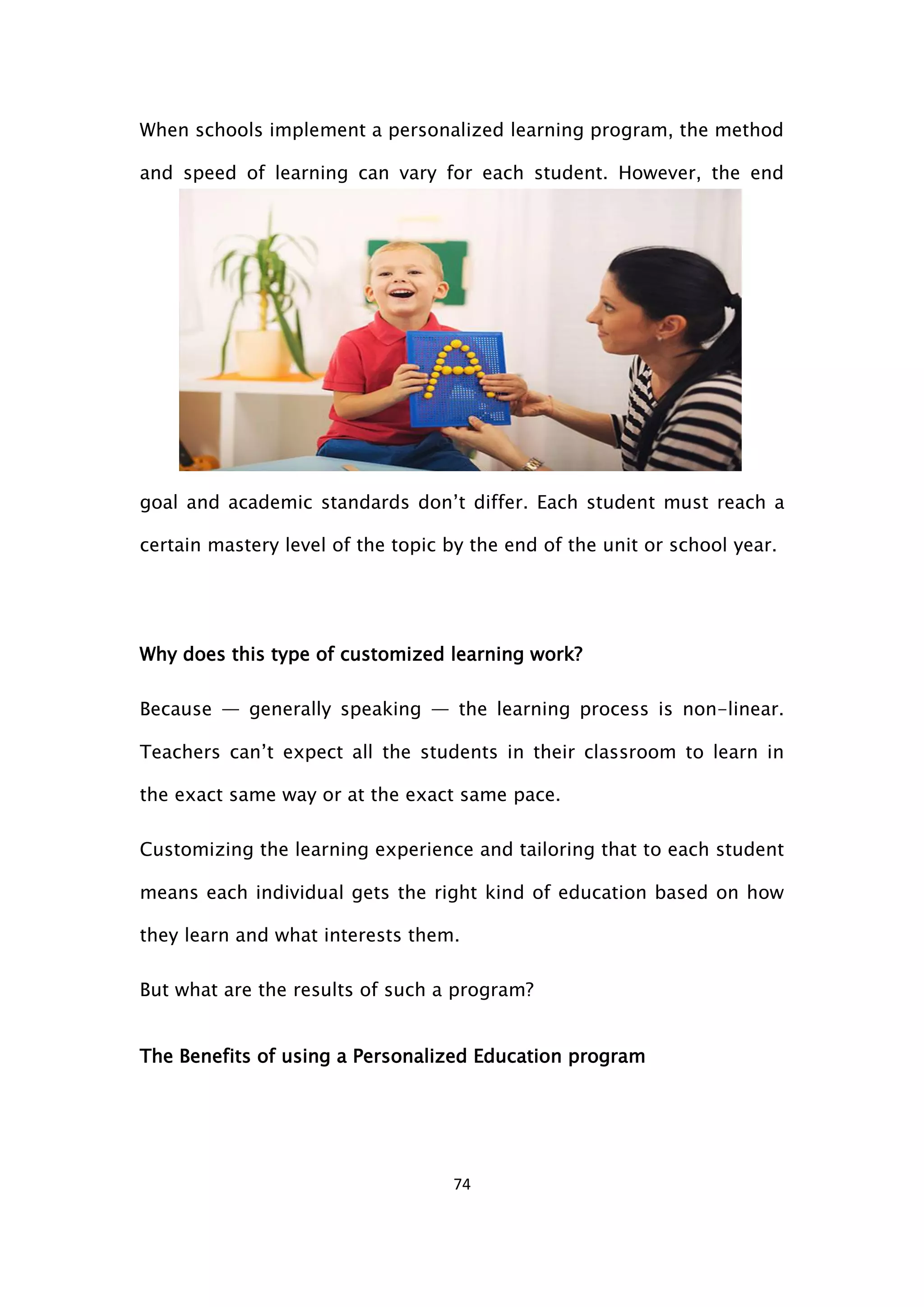 74
When schools implement a personalized learning program, the method
and speed of learning can vary for each student. However, the end
goal and academic standards don’t differ. Each student must reach a
certain mastery level of the topic by the end of the unit or school year.
Why does this type of customized learning work?
Because — generally speaking — the learning process is non-linear.
Teachers can’t expect all the students in their classroom to learn in
the exact same way or at the exact same pace.
Customizing the learning experience and tailoring that to each student
means each individual gets the right kind of education based on how
they learn and what interests them.
But what are the results of such a program?
The Benefits of using a Personalized Education program
 