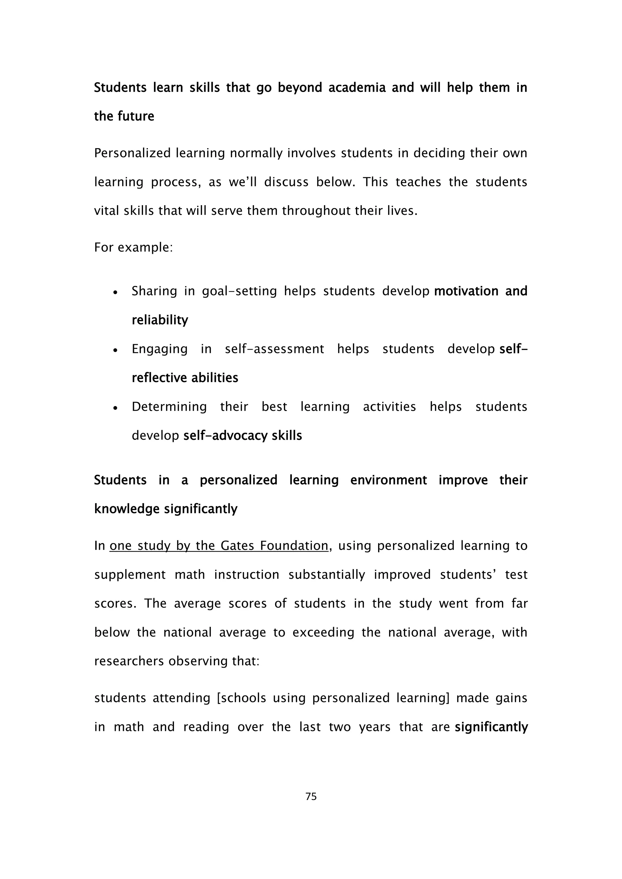 75
Students learn skills that go beyond academia and will help them in
the future
Personalized learning normally involves students in deciding their own
learning process, as we’ll discuss below. This teaches the students
vital skills that will serve them throughout their lives.
For example:
 Sharing in goal-setting helps students develop motivation and
reliability
 Engaging in self-assessment helps students develop self-
reflective abilities
 Determining their best learning activities helps students
develop self-advocacy skills
Students in a personalized learning environment improve their
knowledge significantly
In one study by the Gates Foundation, using personalized learning to
supplement math instruction substantially improved students’ test
scores. The average scores of students in the study went from far
below the national average to exceeding the national average, with
researchers observing that:
students attending [schools using personalized learning] made gains
in math and reading over the last two years that are significantly
 