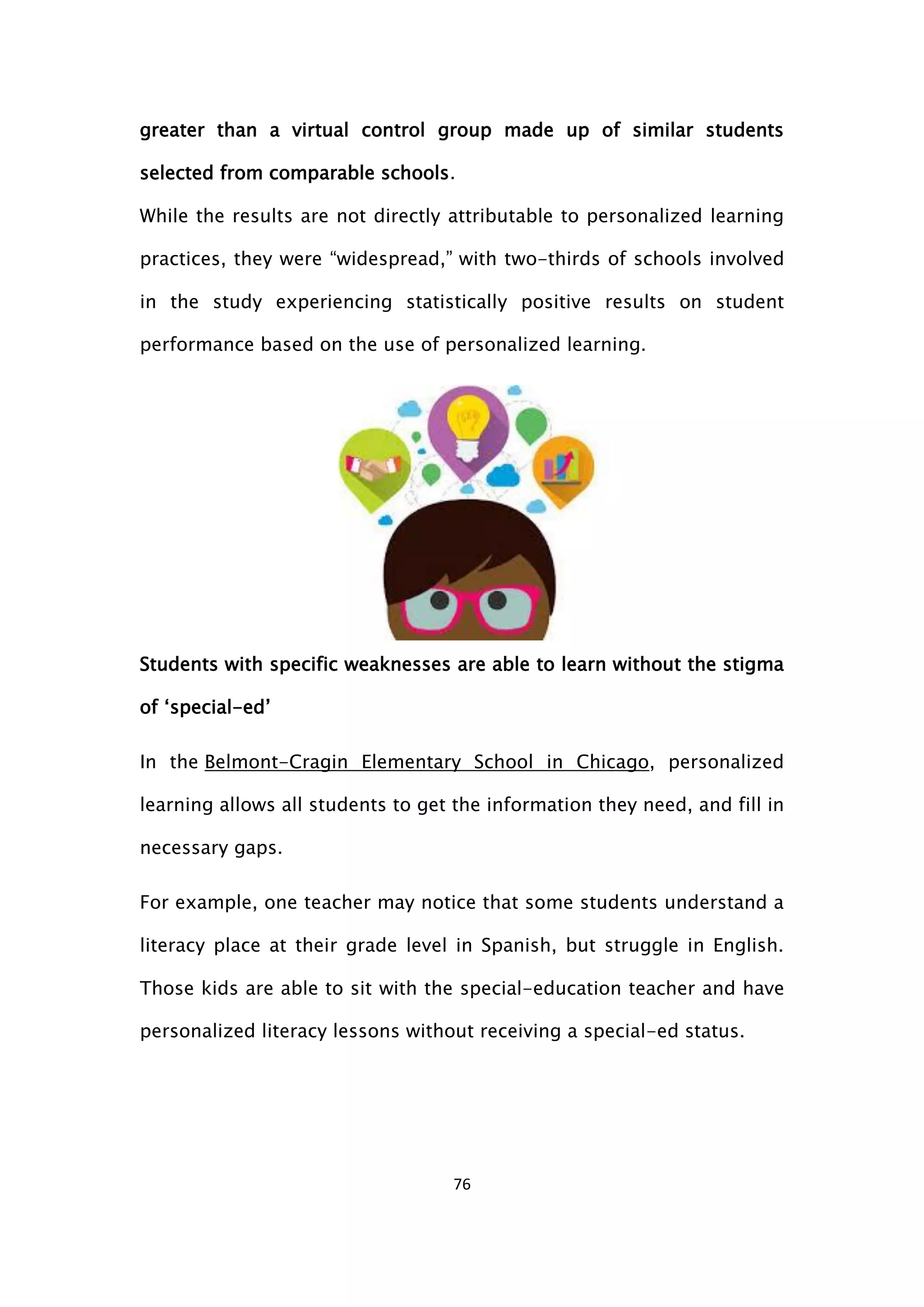76
greater than a virtual control group made up of similar students
selected from comparable schools.
While the results are not directly attributable to personalized learning
practices, they were “widespread,” with two-thirds of schools involved
in the study experiencing statistically positive results on student
performance based on the use of personalized learning.
Students with specific weaknesses are able to learn without the stigma
of ‘special-ed’
In the Belmont-Cragin Elementary School in Chicago, personalized
learning allows all students to get the information they need, and fill in
necessary gaps.
For example, one teacher may notice that some students understand a
literacy place at their grade level in Spanish, but struggle in English.
Those kids are able to sit with the special-education teacher and have
personalized literacy lessons without receiving a special-ed status.
 