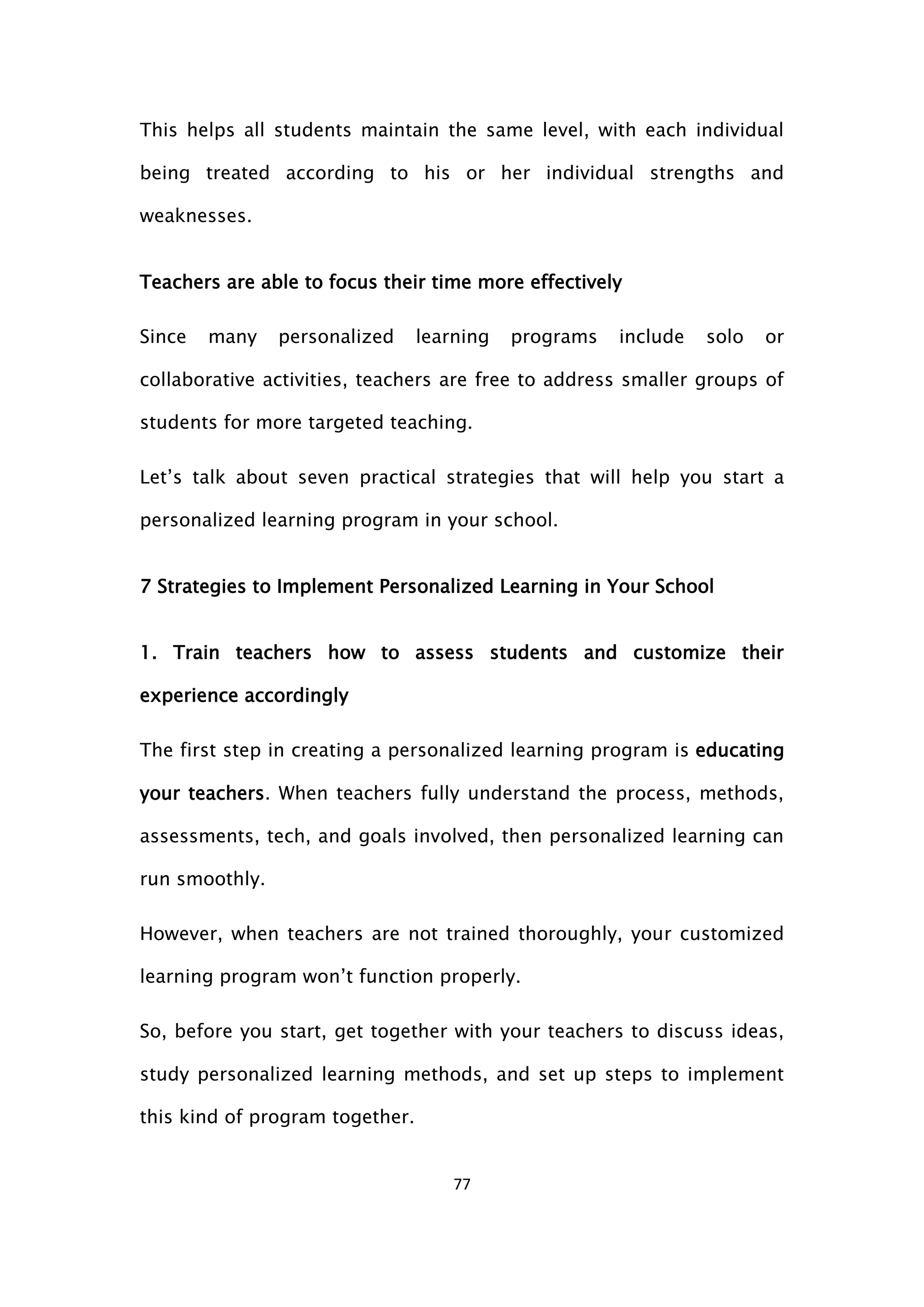 77
This helps all students maintain the same level, with each individual
being treated according to his or her individual strengths and
weaknesses.
Teachers are able to focus their time more effectively
Since many personalized learning programs include solo or
collaborative activities, teachers are free to address smaller groups of
students for more targeted teaching.
Let’s talk about seven practical strategies that will help you start a
personalized learning program in your school.
7 Strategies to Implement Personalized Learning in Your School
1. Train teachers how to assess students and customize their
experience accordingly
The first step in creating a personalized learning program is educating
your teachers. When teachers fully understand the process, methods,
assessments, tech, and goals involved, then personalized learning can
run smoothly.
However, when teachers are not trained thoroughly, your customized
learning program won’t function properly.
So, before you start, get together with your teachers to discuss ideas,
study personalized learning methods, and set up steps to implement
this kind of program together.
 
