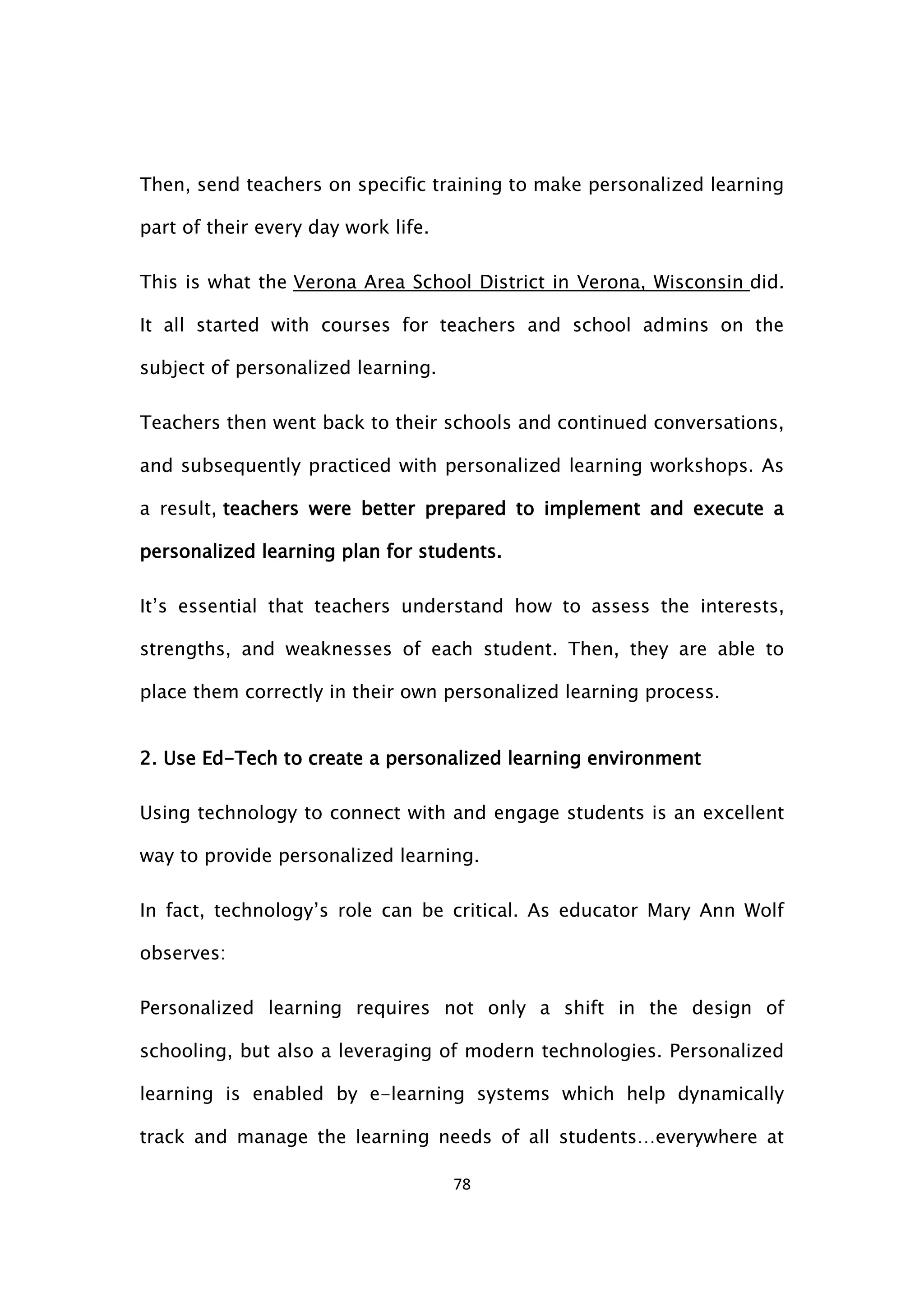 78
Then, send teachers on specific training to make personalized learning
part of their every day work life.
This is what the Verona Area School District in Verona, Wisconsin did.
It all started with courses for teachers and school admins on the
subject of personalized learning.
Teachers then went back to their schools and continued conversations,
and subsequently practiced with personalized learning workshops. As
a result, teachers were better prepared to implement and execute a
personalized learning plan for students.
It’s essential that teachers understand how to assess the interests,
strengths, and weaknesses of each student. Then, they are able to
place them correctly in their own personalized learning process.
2. Use Ed-Tech to create a personalized learning environment
Using technology to connect with and engage students is an excellent
way to provide personalized learning.
In fact, technology’s role can be critical. As educator Mary Ann Wolf
observes:
Personalized learning requires not only a shift in the design of
schooling, but also a leveraging of modern technologies. Personalized
learning is enabled by e-learning systems which help dynamically
track and manage the learning needs of all students…everywhere at
 