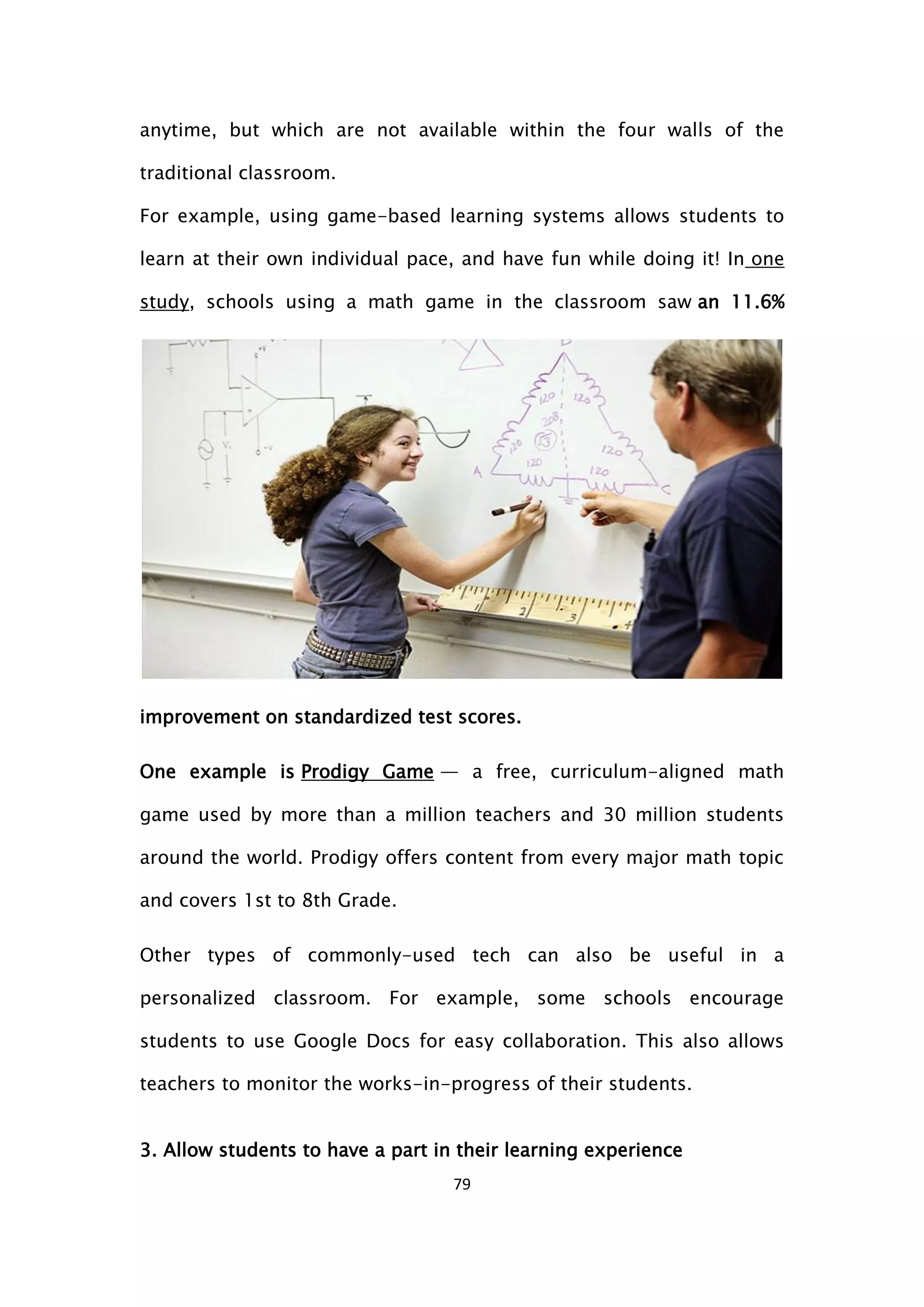 79
anytime, but which are not available within the four walls of the
traditional classroom.
For example, using game-based learning systems allows students to
learn at their own individual pace, and have fun while doing it! In one
study, schools using a math game in the classroom saw an 11.6%
improvement on standardized test scores.
One example is Prodigy Game — a free, curriculum-aligned math
game used by more than a million teachers and 30 million students
around the world. Prodigy offers content from every major math topic
and covers 1st to 8th Grade.
Other types of commonly-used tech can also be useful in a
personalized classroom. For example, some schools encourage
students to use Google Docs for easy collaboration. This also allows
teachers to monitor the works-in-progress of their students.
3. Allow students to have a part in their learning experience
 