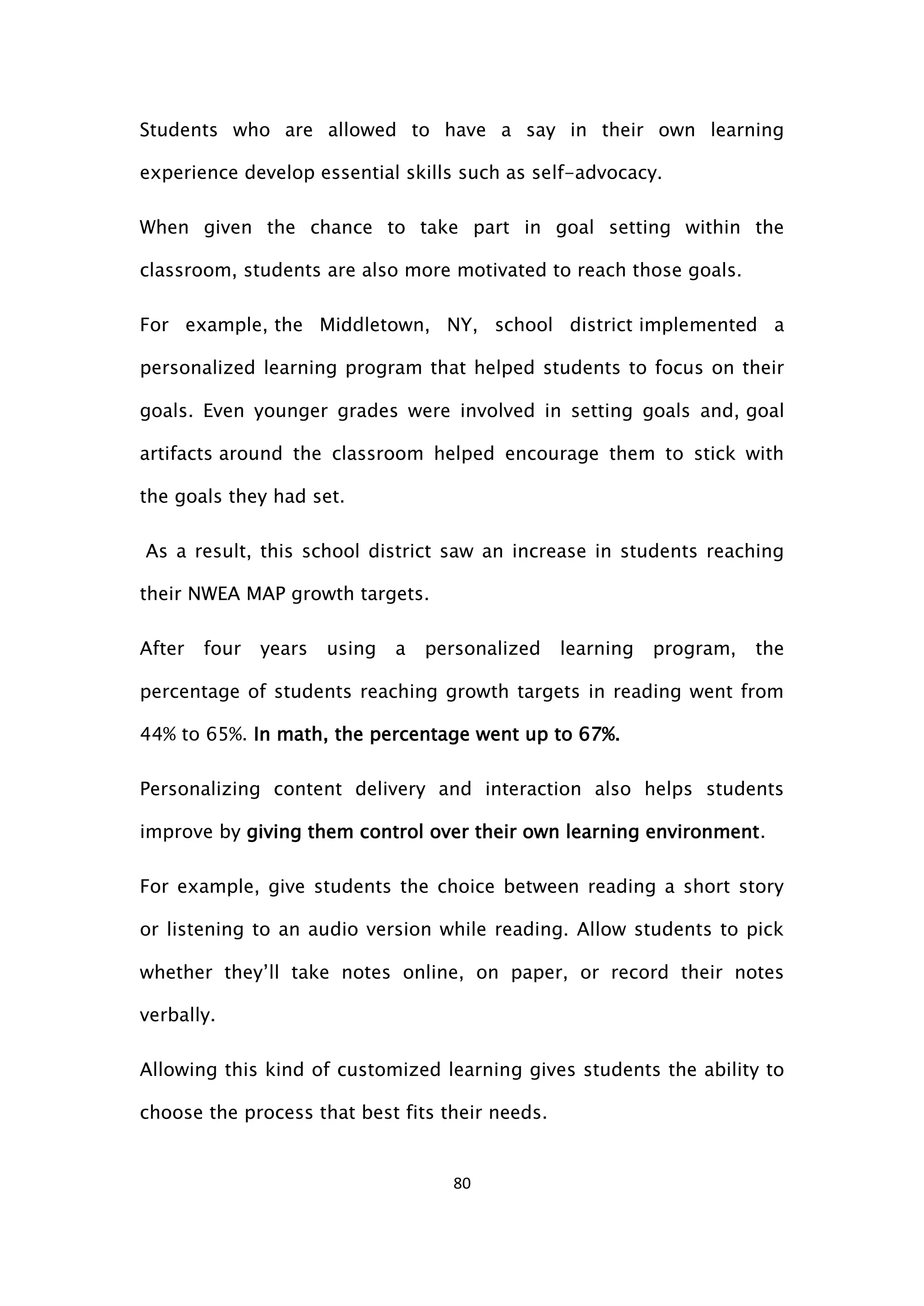 80
Students who are allowed to have a say in their own learning
experience develop essential skills such as self-advocacy.
When given the chance to take part in goal setting within the
classroom, students are also more motivated to reach those goals.
For example, the Middletown, NY, school district implemented a
personalized learning program that helped students to focus on their
goals. Even younger grades were involved in setting goals and, goal
artifacts around the classroom helped encourage them to stick with
the goals they had set.
As a result, this school district saw an increase in students reaching
their NWEA MAP growth targets.
After four years using a personalized learning program, the
percentage of students reaching growth targets in reading went from
44% to 65%. In math, the percentage went up to 67%.
Personalizing content delivery and interaction also helps students
improve by giving them control over their own learning environment.
For example, give students the choice between reading a short story
or listening to an audio version while reading. Allow students to pick
whether they’ll take notes online, on paper, or record their notes
verbally.
Allowing this kind of customized learning gives students the ability to
choose the process that best fits their needs.
 