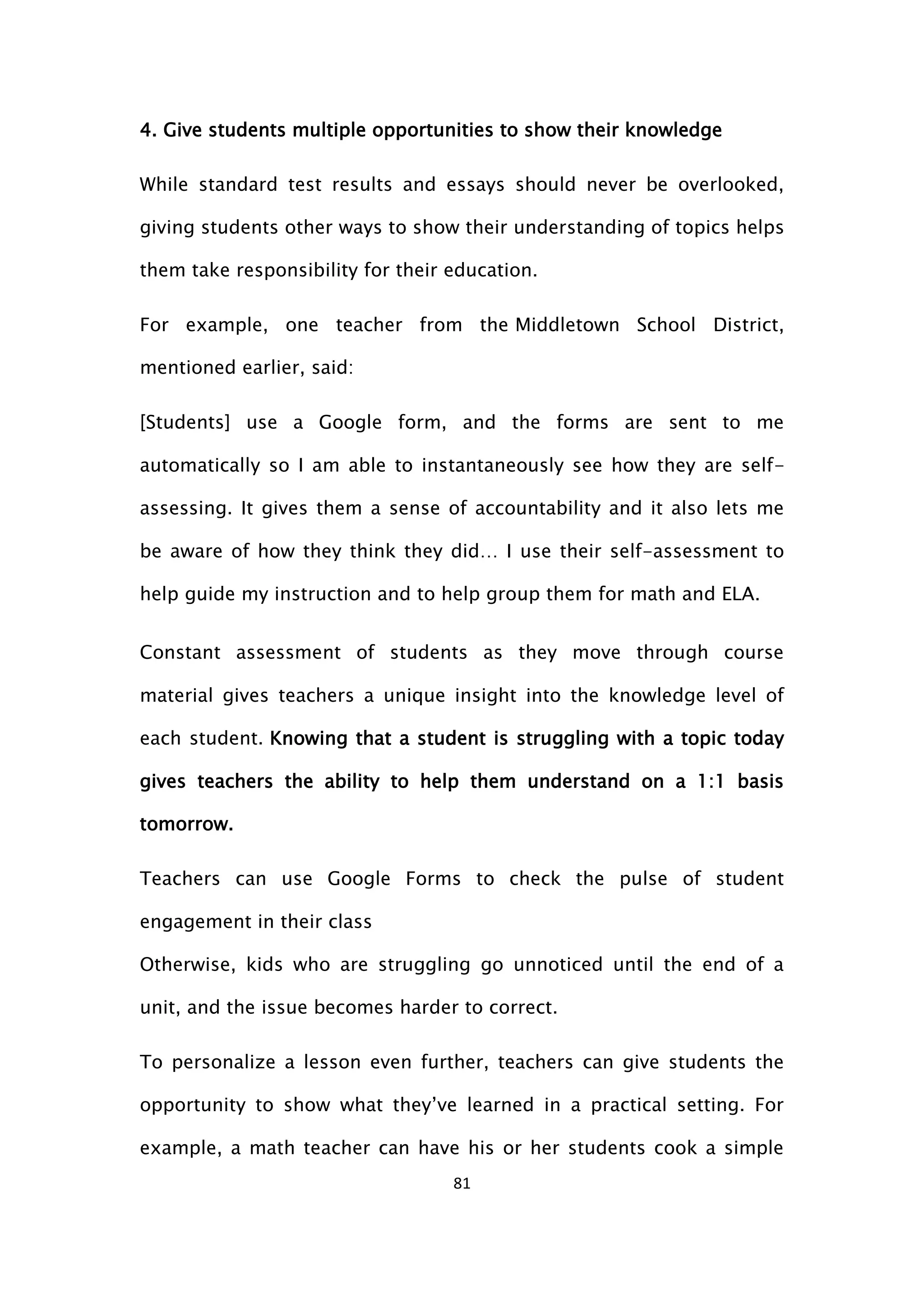 81
4. Give students multiple opportunities to show their knowledge
While standard test results and essays should never be overlooked,
giving students other ways to show their understanding of topics helps
them take responsibility for their education.
For example, one teacher from the Middletown School District,
mentioned earlier, said:
[Students] use a Google form, and the forms are sent to me
automatically so I am able to instantaneously see how they are self-
assessing. It gives them a sense of accountability and it also lets me
be aware of how they think they did… I use their self-assessment to
help guide my instruction and to help group them for math and ELA.
Constant assessment of students as they move through course
material gives teachers a unique insight into the knowledge level of
each student. Knowing that a student is struggling with a topic today
gives teachers the ability to help them understand on a 1:1 basis
tomorrow.
Teachers can use Google Forms to check the pulse of student
engagement in their class
Otherwise, kids who are struggling go unnoticed until the end of a
unit, and the issue becomes harder to correct.
To personalize a lesson even further, teachers can give students the
opportunity to show what they’ve learned in a practical setting. For
example, a math teacher can have his or her students cook a simple
 