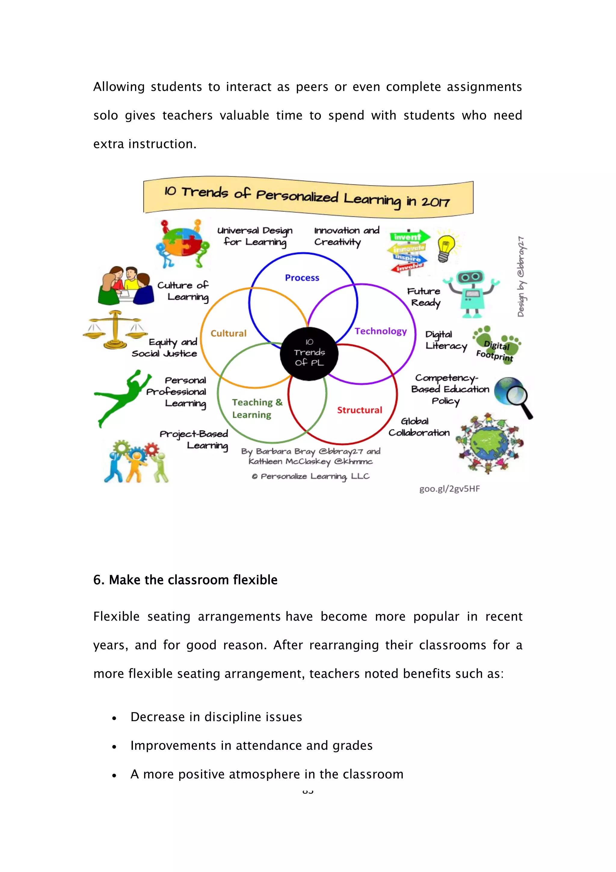 83
Allowing students to interact as peers or even complete assignments
solo gives teachers valuable time to spend with students who need
extra instruction.
6. Make the classroom flexible
Flexible seating arrangements have become more popular in recent
years, and for good reason. After rearranging their classrooms for a
more flexible seating arrangement, teachers noted benefits such as:
 Decrease in discipline issues
 Improvements in attendance and grades
 A more positive atmosphere in the classroom
 