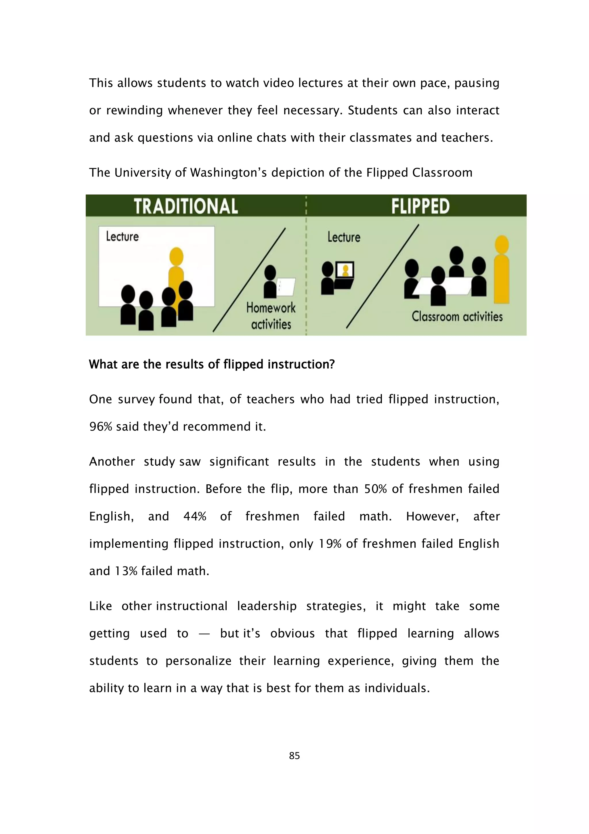 85
This allows students to watch video lectures at their own pace, pausing
or rewinding whenever they feel necessary. Students can also interact
and ask questions via online chats with their classmates and teachers.
The University of Washington’s depiction of the Flipped Classroom
What are the results of flipped instruction?
One survey found that, of teachers who had tried flipped instruction,
96% said they’d recommend it.
Another study saw significant results in the students when using
flipped instruction. Before the flip, more than 50% of freshmen failed
English, and 44% of freshmen failed math. However, after
implementing flipped instruction, only 19% of freshmen failed English
and 13% failed math.
Like other instructional leadership strategies, it might take some
getting used to — but it’s obvious that flipped learning allows
students to personalize their learning experience, giving them the
ability to learn in a way that is best for them as individuals.
 