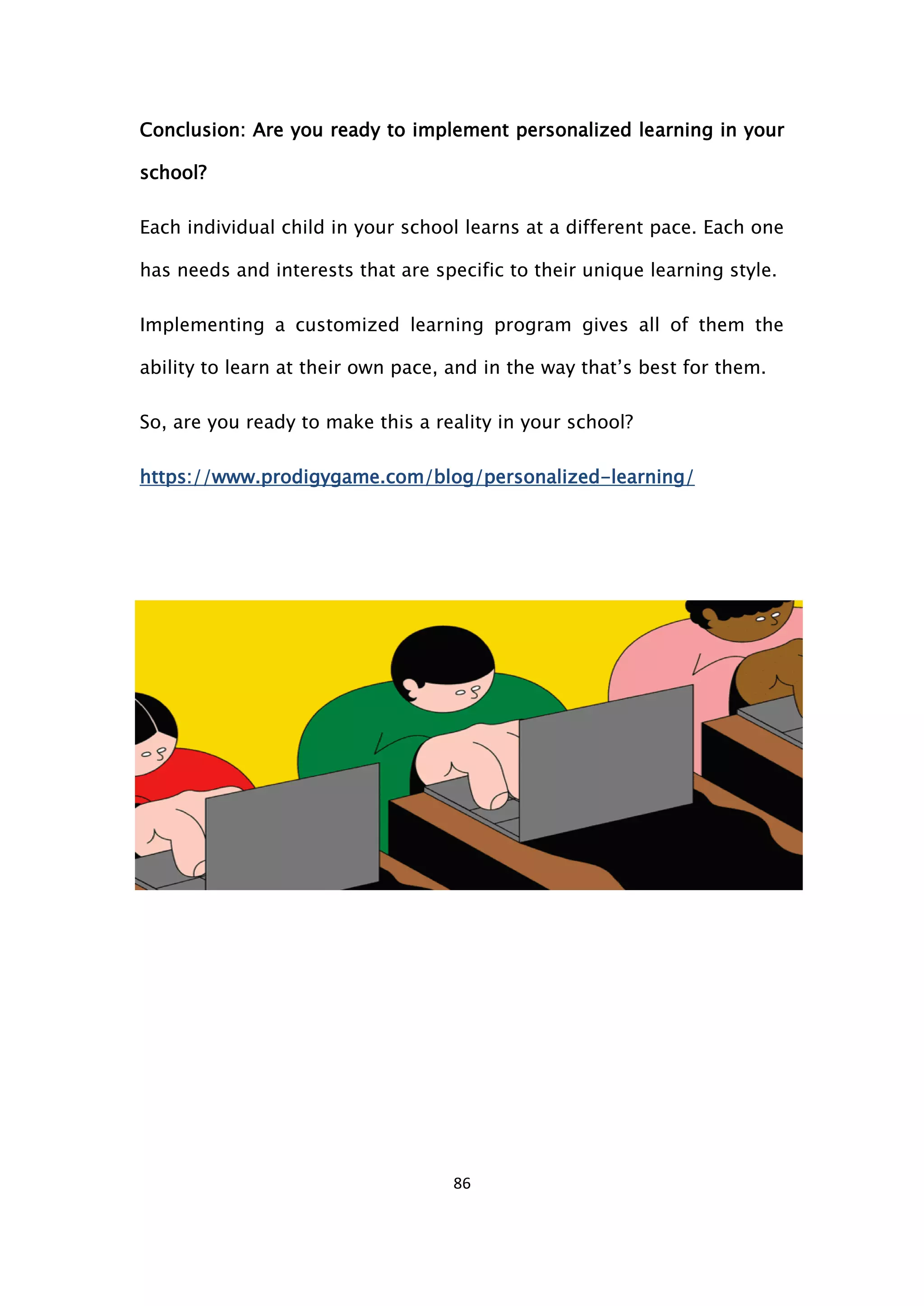 86
Conclusion: Are you ready to implement personalized learning in your
school?
Each individual child in your school learns at a different pace. Each one
has needs and interests that are specific to their unique learning style.
Implementing a customized learning program gives all of them the
ability to learn at their own pace, and in the way that’s best for them.
So, are you ready to make this a reality in your school?
https://www.prodigygame.com/blog/personalized-learning/
 