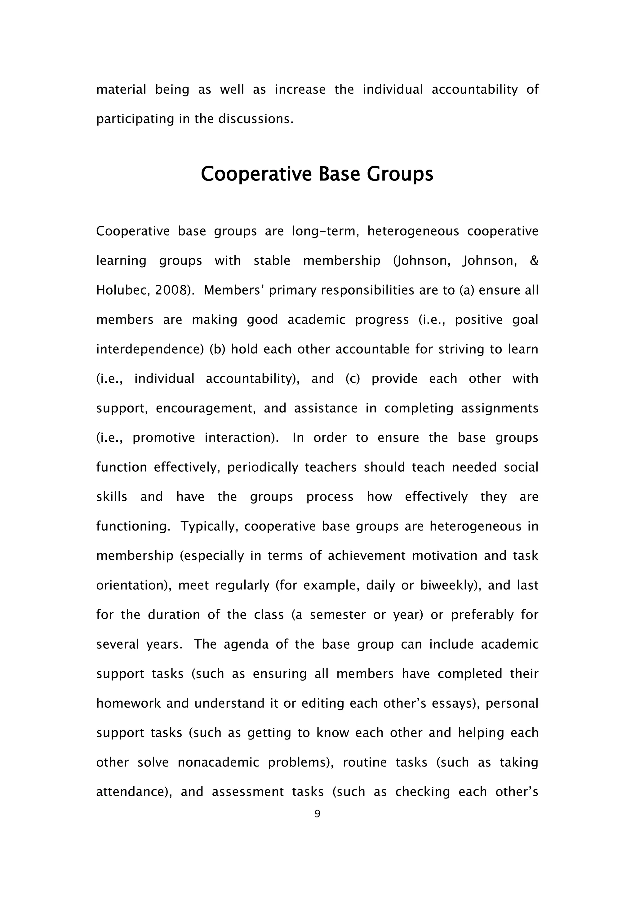 9
material being as well as increase the individual accountability of
participating in the discussions.
Cooperative Base Groups
Cooperative base groups are long-term, heterogeneous cooperative
learning groups with stable membership (Johnson, Johnson, &
Holubec, 2008). Members’ primary responsibilities are to (a) ensure all
members are making good academic progress (i.e., positive goal
interdependence) (b) hold each other accountable for striving to learn
(i.e., individual accountability), and (c) provide each other with
support, encouragement, and assistance in completing assignments
(i.e., promotive interaction). In order to ensure the base groups
function effectively, periodically teachers should teach needed social
skills and have the groups process how effectively they are
functioning. Typically, cooperative base groups are heterogeneous in
membership (especially in terms of achievement motivation and task
orientation), meet regularly (for example, daily or biweekly), and last
for the duration of the class (a semester or year) or preferably for
several years. The agenda of the base group can include academic
support tasks (such as ensuring all members have completed their
homework and understand it or editing each other’s essays), personal
support tasks (such as getting to know each other and helping each
other solve nonacademic problems), routine tasks (such as taking
attendance), and assessment tasks (such as checking each other’s
 