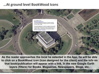 …At ground level BookWood Icons
As the reader approaches the local he selected in the App, he will be able
to click on a BookWood icon (icon designed for the client) and the info on
that book/publication will appear with a link. In the new Google Earth
layers (filters) for Books, Magazines, Newspapers, Blogs, etc.
 
