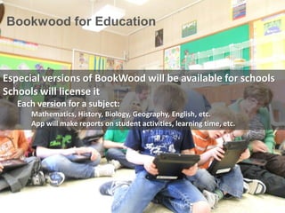 Bookwood for Education
Especial versions of BookWood will be available for schools
Schools will license it
Each version for a subject:
Mathematics, History, Biology, Geography, English, etc.
App will make reports on student activities, learning time, etc.
 