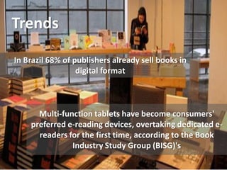 Trends
Multi-function tablets have become consumers'
preferred e-reading devices, overtaking dedicated e-
readers for the first time, according to the Book
Industry Study Group (BISG)'s
In Brazil 68% of publishers already sell books in
digital format
 