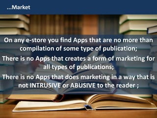 ...Market
On any e-store you find Apps that are no more than
compilation of some type of publication;
There is no Apps that creates a form of marketing for
all types of publications;
There is no Apps that does marketing in a way that is
not INTRUSIVE or ABUSIVE to the reader ;
 