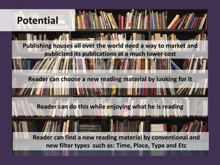 Potential
Publishing houses all over the world need a way to market and
publicized its publications at a much lower cost
Reader can choose a new reading material by looking for it
Reader can find a new reading material by conventional and
new filter types such as: Time, Place, Type and Etc
Reader can do this while enjoying what he is reading
 