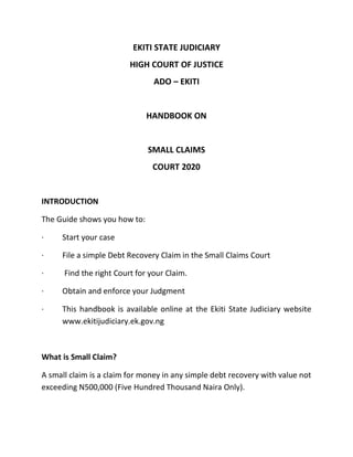 EKITI STATE JUDICIARY
HIGH COURT OF JUSTICE
ADO – EKITI
HANDBOOK ON
SMALL CLAIMS
COURT 2020
INTRODUCTION
The Guide shows you how to:
· Start your case
· File a simple Debt Recovery Claim in the Small Claims Court
· Find the right Court for your Claim.
· Obtain and enforce your Judgment
· This handbook is available online at the Ekiti State Judiciary website
www.ekitijudiciary.ek.gov.ng
What is Small Claim?
A small claim is a claim for money in any simple debt recovery with value not
exceeding N500,000 (Five Hundred Thousand Naira Only).
 