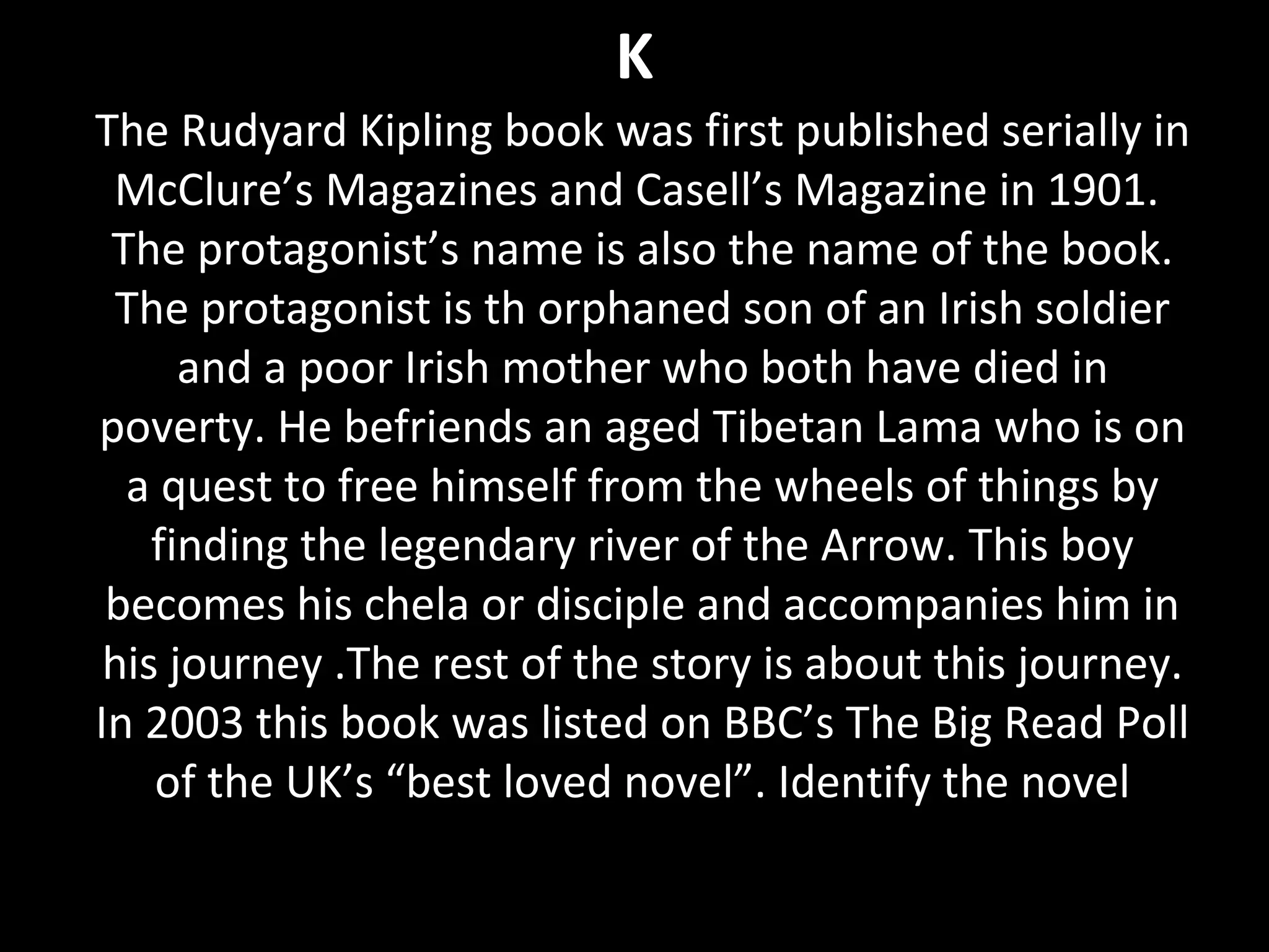 K
The Rudyard Kipling book was first published serially in
McClure’s Magazines and Casell’s Magazine in 1901.
The protagonist’s name is also the name of the book.
The protagonist is th orphaned son of an Irish soldier
and a poor Irish mother who both have died in
poverty. He befriends an aged Tibetan Lama who is on
a quest to free himself from the wheels of things by
finding the legendary river of the Arrow. This boy
becomes his chela or disciple and accompanies him in
his journey .The rest of the story is about this journey.
In 2003 this book was listed on BBC’s The Big Read Poll
of the UK’s “best loved novel”. Identify the novel
 