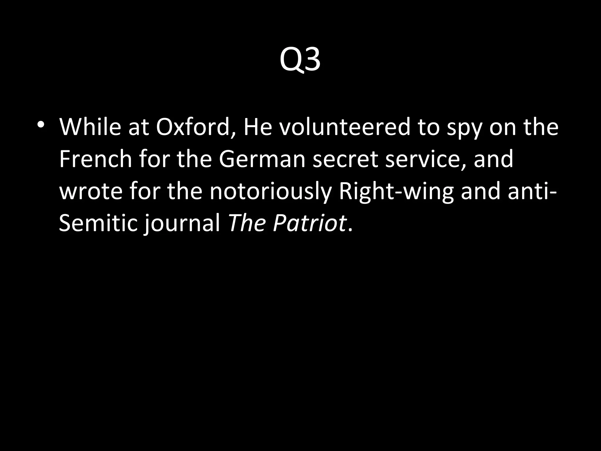 Q3
• While at Oxford, He volunteered to spy on the
French for the German secret service, and
wrote for the notoriously Right-wing and anti-
Semitic journal The Patriot.
 