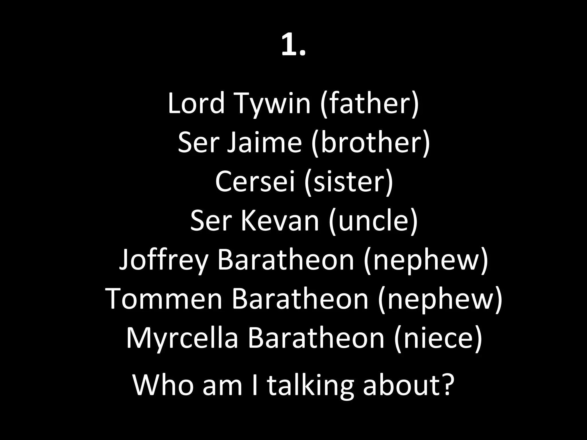 1.
Lord Tywin (father)
Ser Jaime (brother)
Cersei (sister)
Ser Kevan (uncle)
Joffrey Baratheon (nephew)
Tommen Baratheon (nephew)
Myrcella Baratheon (niece)
Who am I talking about?
 