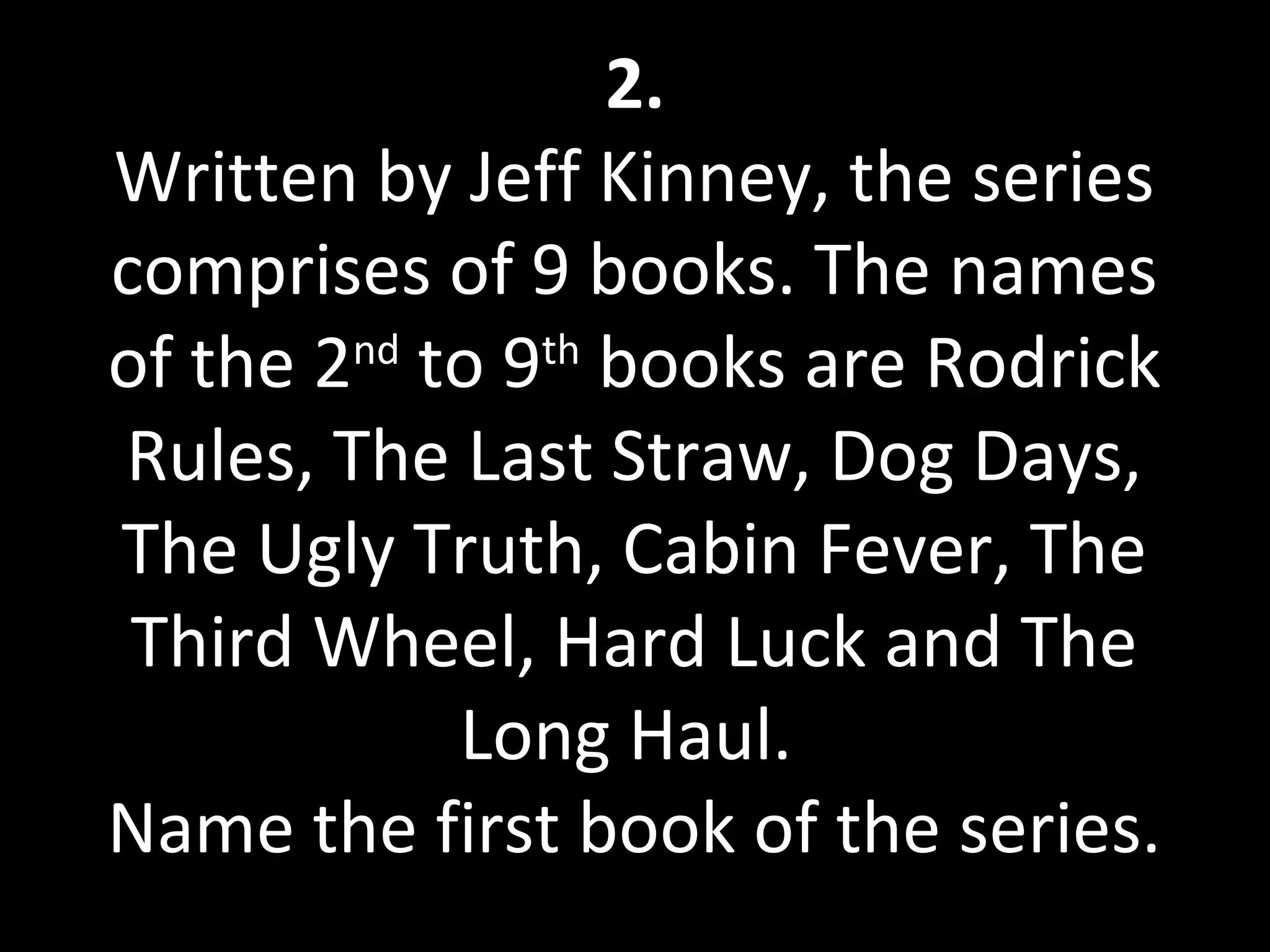 2.
Written by Jeff Kinney, the series
comprises of 9 books. The names
of the 2nd
to 9th
books are Rodrick
Rules, The Last Straw, Dog Days,
The Ugly Truth, Cabin Fever, The
Third Wheel, Hard Luck and The
Long Haul.
Name the first book of the series.
 