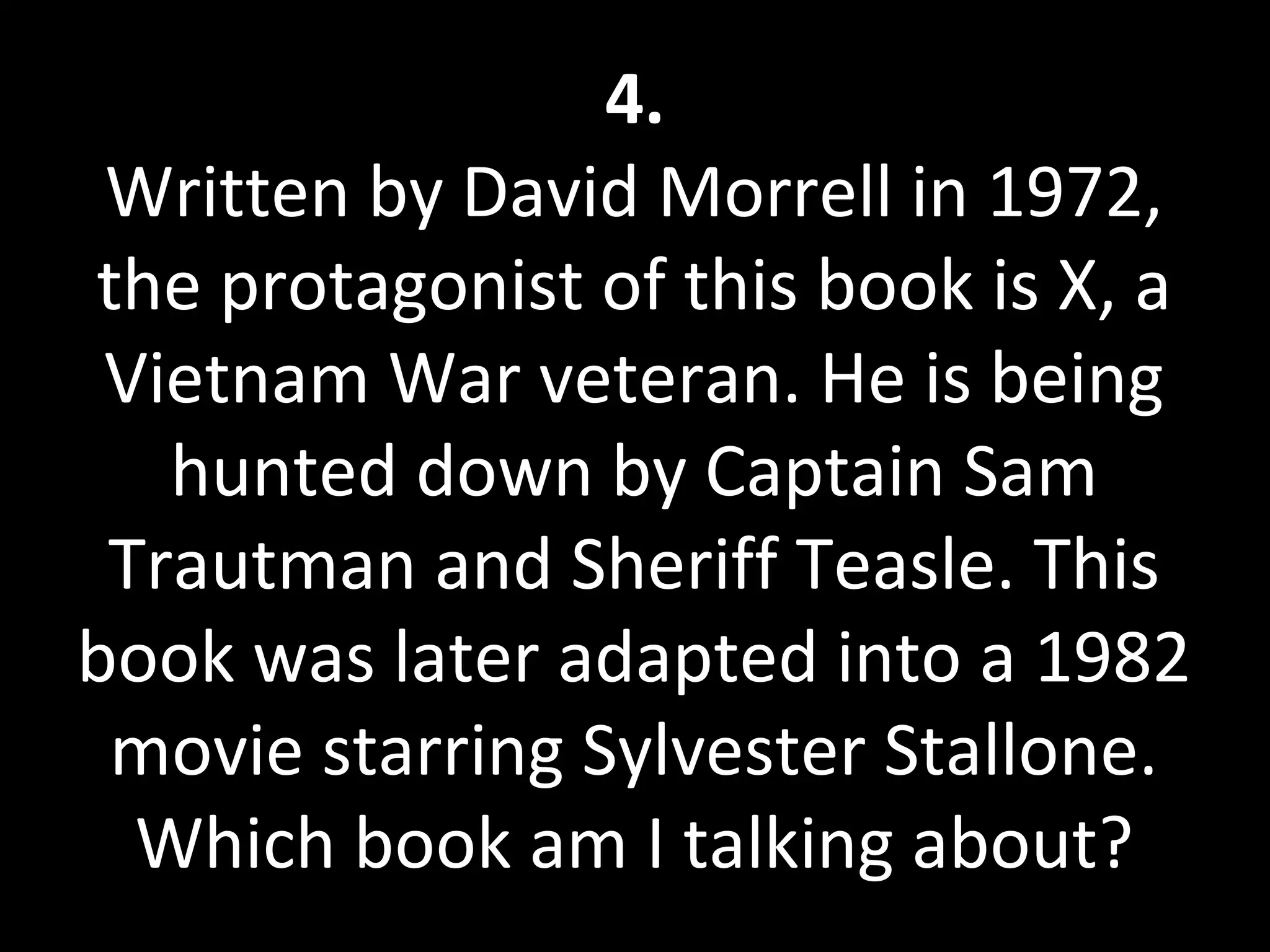 4.
Written by David Morrell in 1972,
the protagonist of this book is X, a
Vietnam War veteran. He is being
hunted down by Captain Sam
Trautman and Sheriff Teasle. This
book was later adapted into a 1982
movie starring Sylvester Stallone.
Which book am I talking about?
 