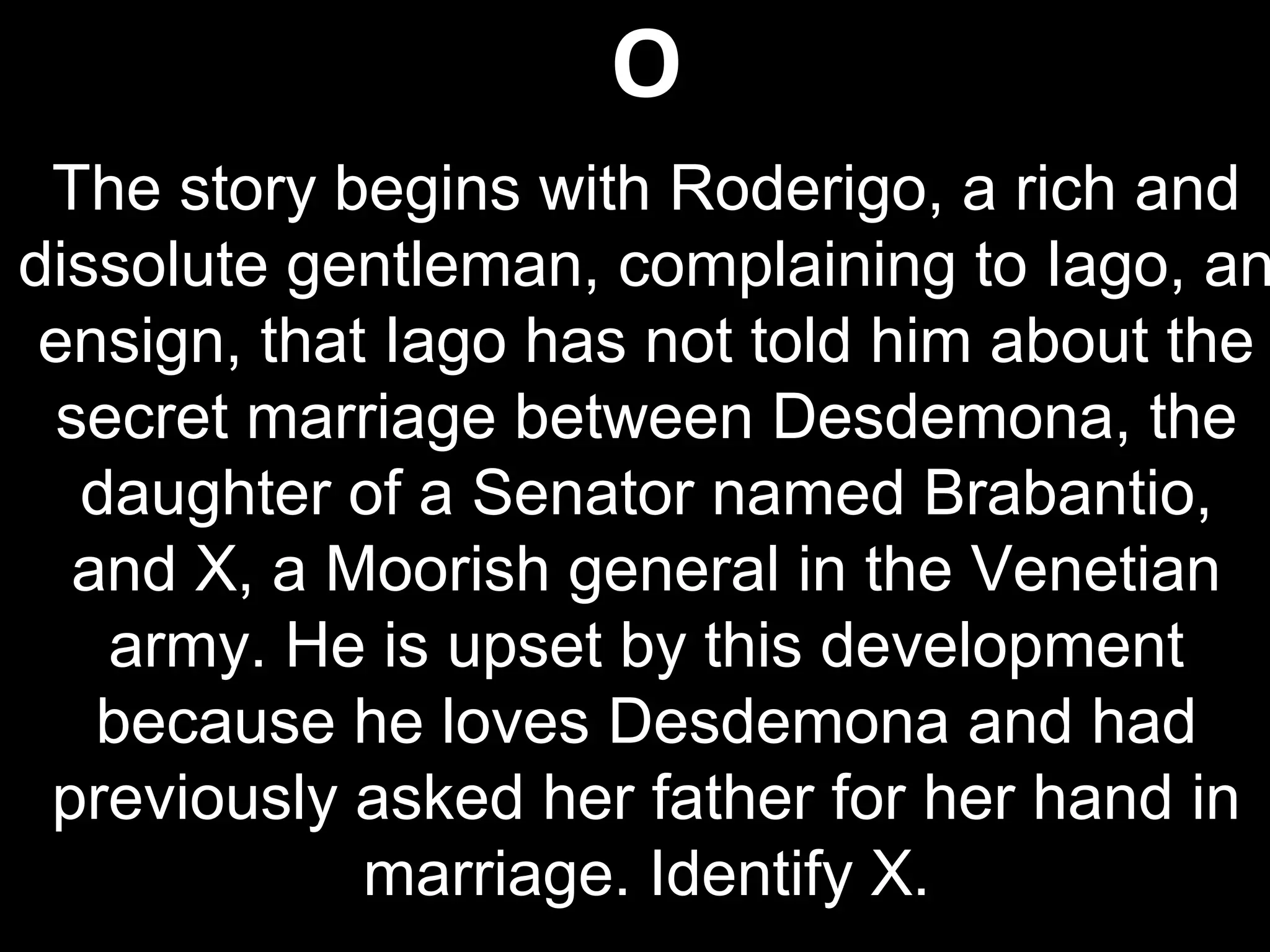 O
The story begins with Roderigo, a rich and
dissolute gentleman, complaining to Iago, an
ensign, that Iago has not told him about the
secret marriage between Desdemona, the
daughter of a Senator named Brabantio,
and X, a Moorish general in the Venetian
army. He is upset by this development
because he loves Desdemona and had
previously asked her father for her hand in
marriage. Identify X.
 