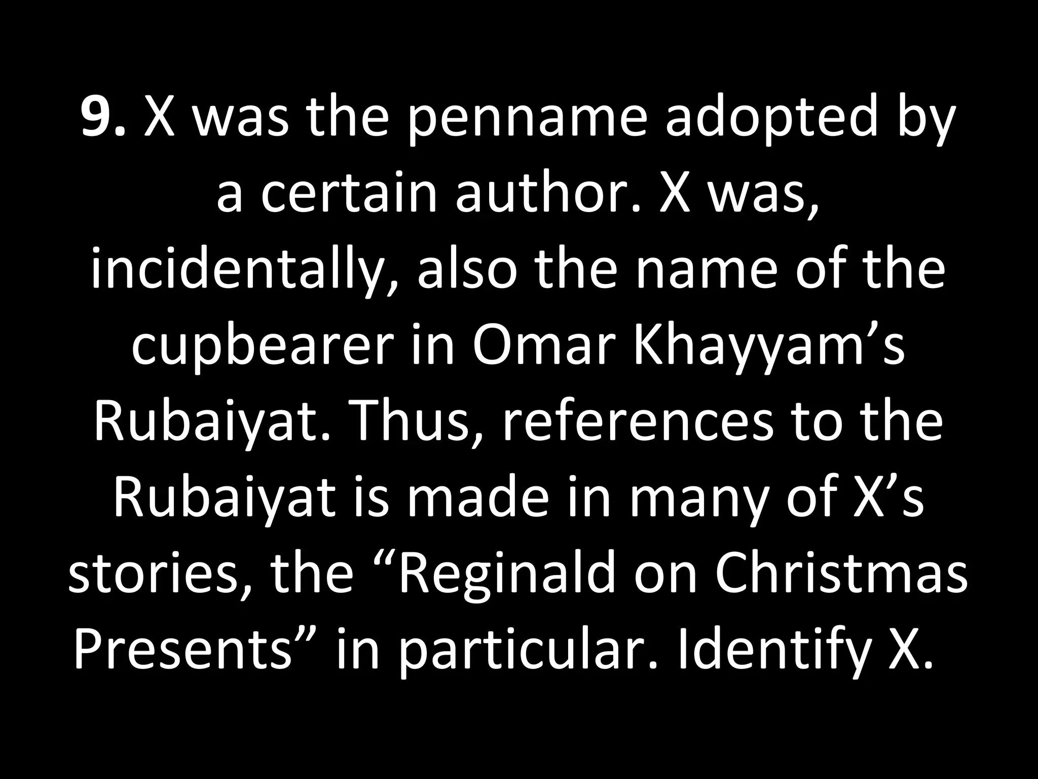 9. X was the penname adopted by
a certain author. X was,
incidentally, also the name of the
cupbearer in Omar Khayyam’s
Rubaiyat. Thus, references to the
Rubaiyat is made in many of X’s
stories, the “Reginald on Christmas
Presents” in particular. Identify X.
 