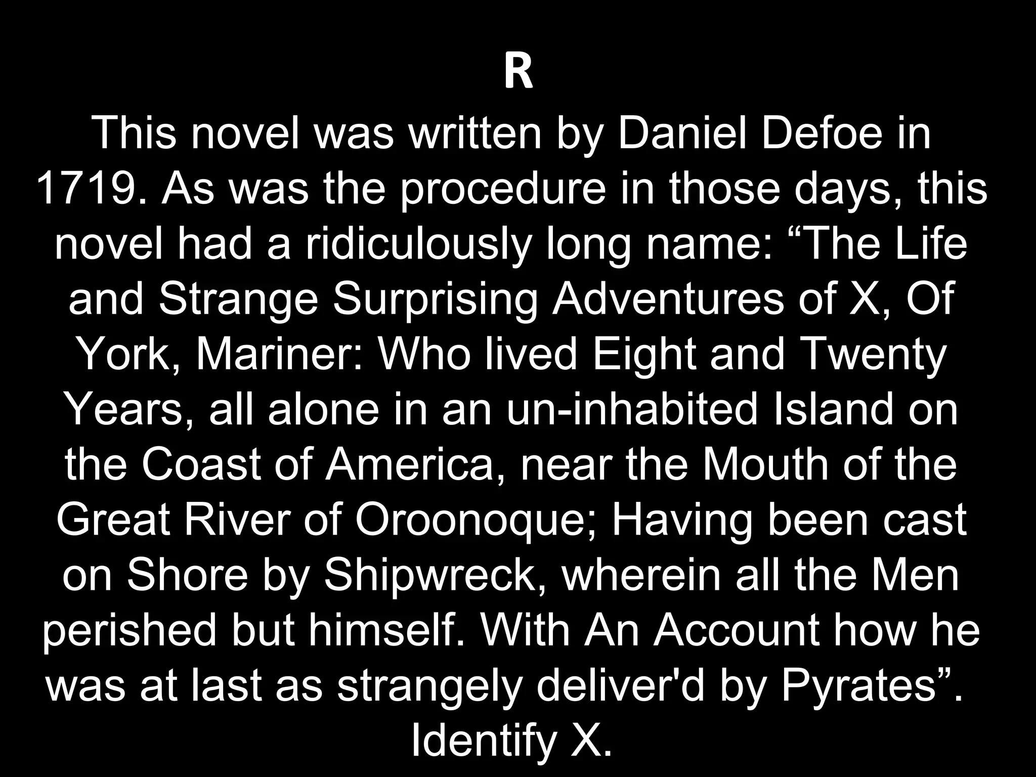 R
This novel was written by Daniel Defoe in
1719. As was the procedure in those days, this
novel had a ridiculously long name: “The Life
and Strange Surprising Adventures of X, Of
York, Mariner: Who lived Eight and Twenty
Years, all alone in an un-inhabited Island on
the Coast of America, near the Mouth of the
Great River of Oroonoque; Having been cast
on Shore by Shipwreck, wherein all the Men
perished but himself. With An Account how he
was at last as strangely deliver'd by Pyrates”.
Identify X.
 