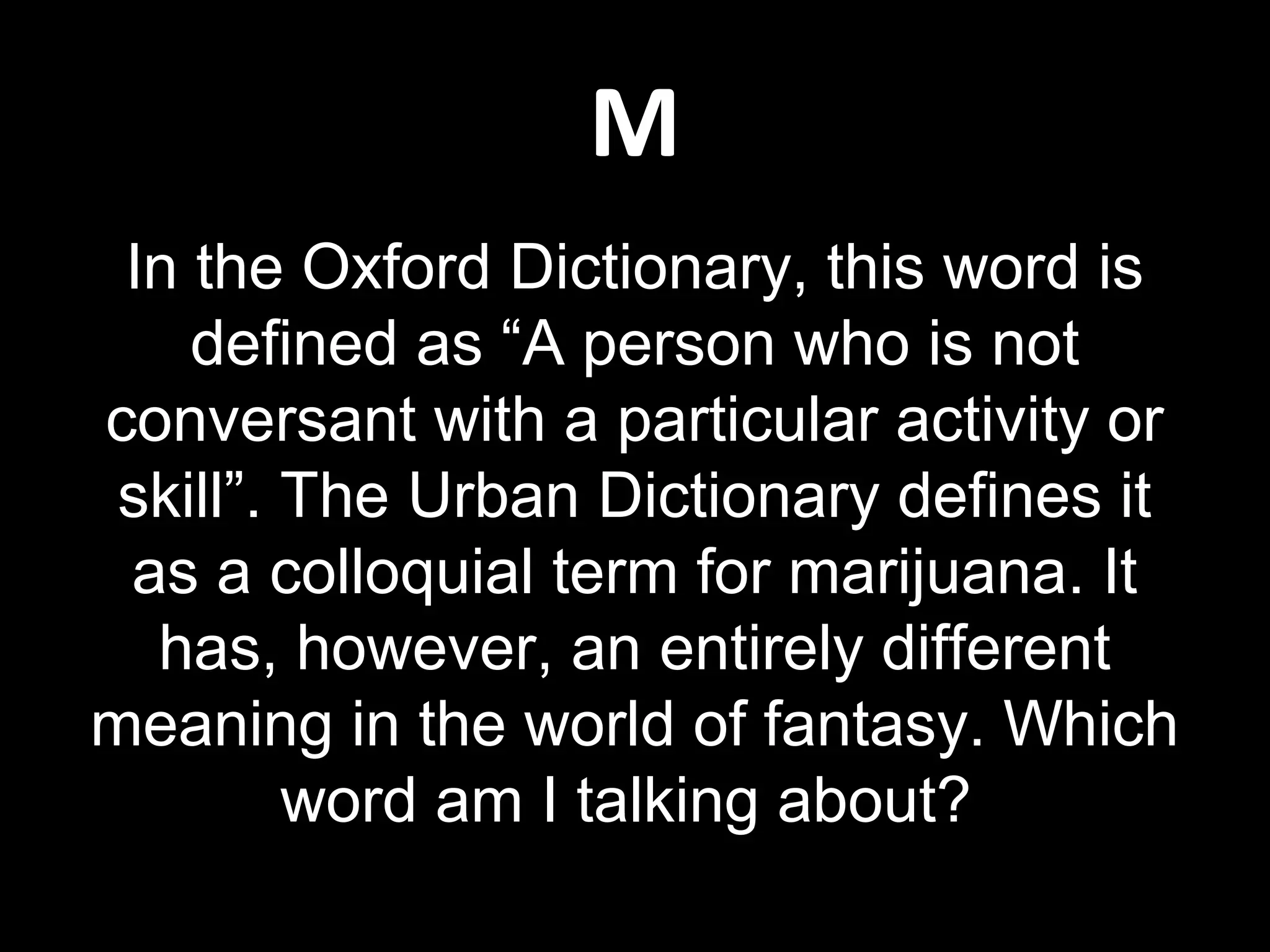 M
In the Oxford Dictionary, this word is
defined as “A person who is not
conversant with a particular activity or
skill”. The Urban Dictionary defines it
as a colloquial term for marijuana. It
has, however, an entirely different
meaning in the world of fantasy. Which
word am I talking about?
 