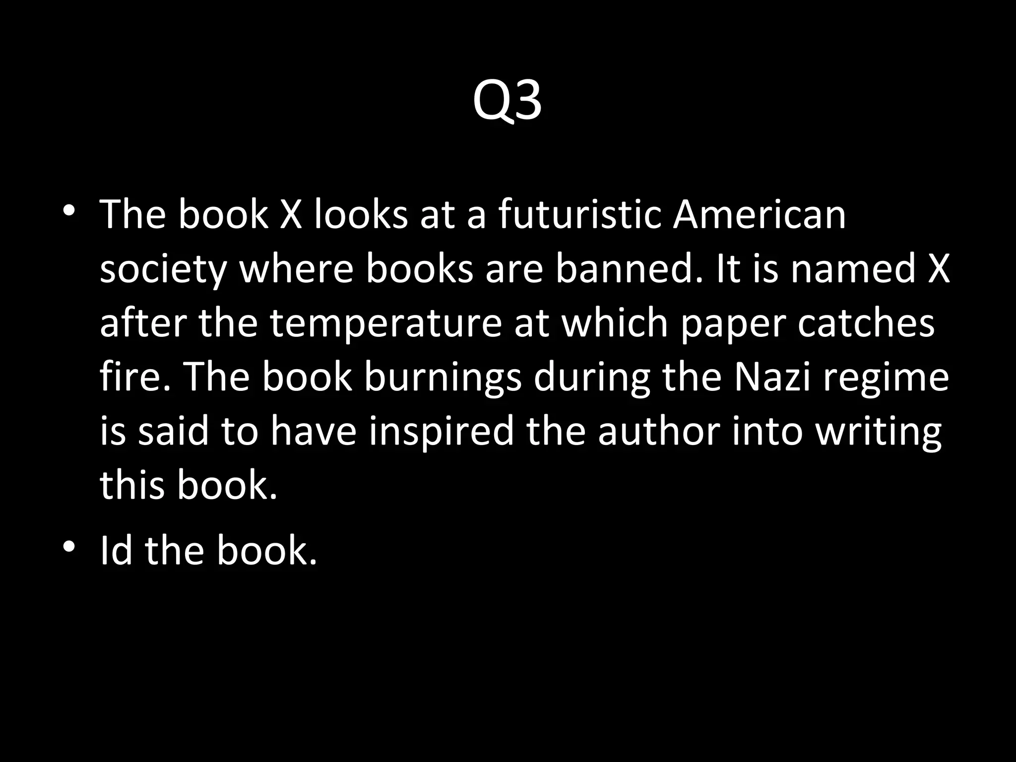 Q3
• The book X looks at a futuristic American
society where books are banned. It is named X
after the temperature at which paper catches
fire. The book burnings during the Nazi regime
is said to have inspired the author into writing
this book.
• Id the book.
 