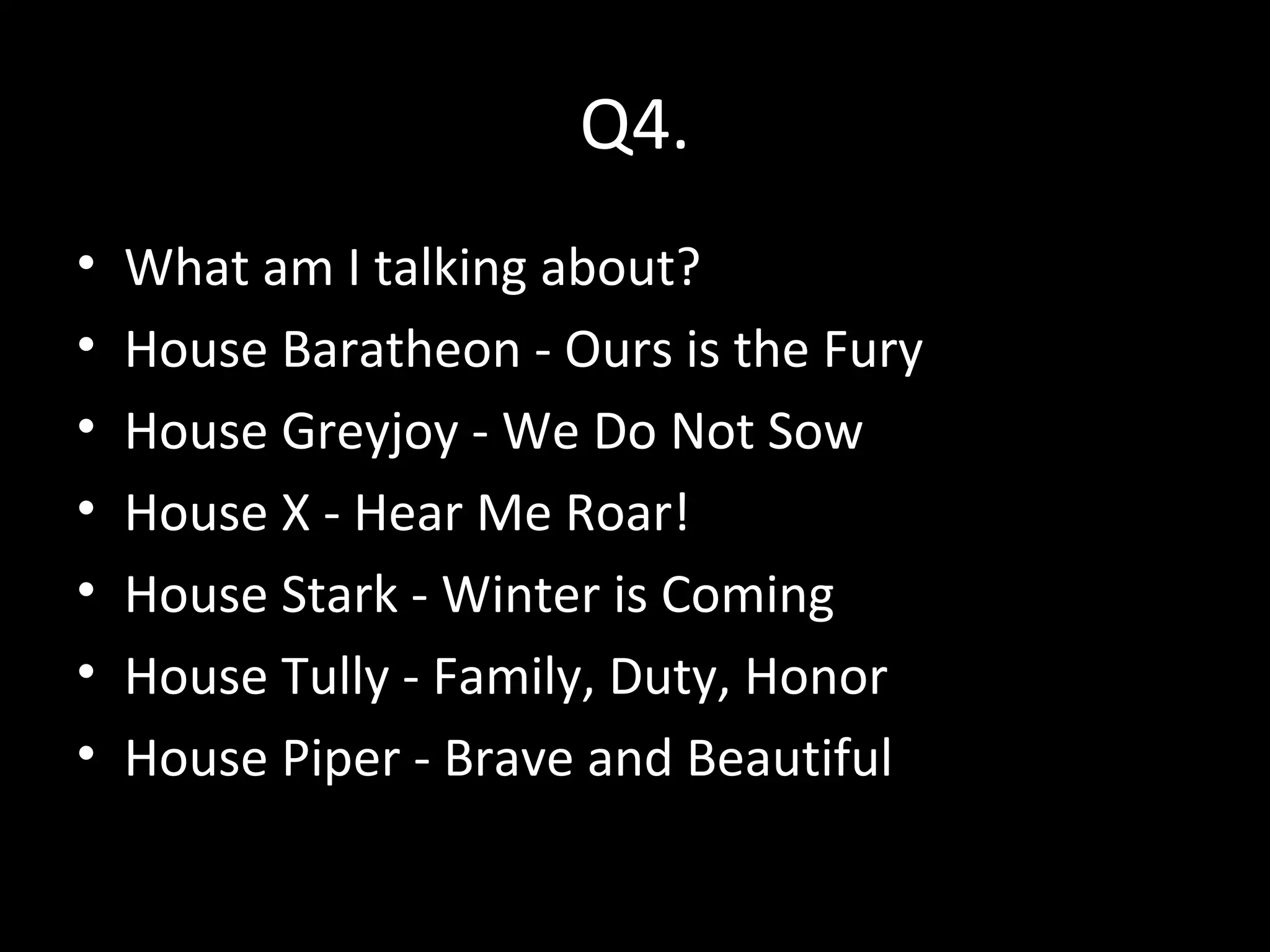 Q4.
• What am I talking about?
• House Baratheon - Ours is the Fury
• House Greyjoy - We Do Not Sow
• House X - Hear Me Roar!
• House Stark - Winter is Coming
• House Tully - Family, Duty, Honor
• House Piper - Brave and Beautiful
 