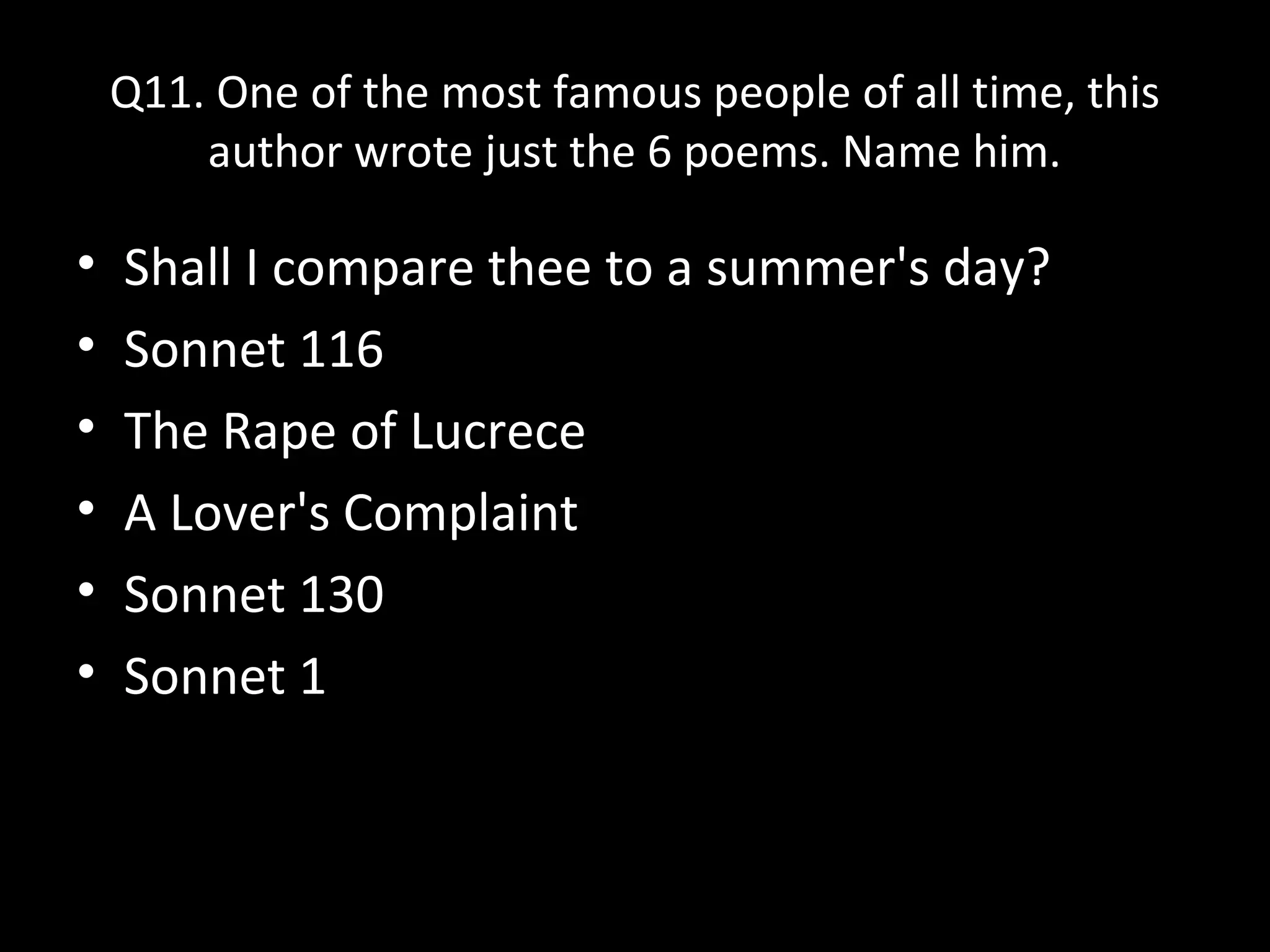 Q11. One of the most famous people of all time, this
author wrote just the 6 poems. Name him.
• Shall I compare thee to a summer's day?
• Sonnet 116
• The Rape of Lucrece
• A Lover's Complaint
• Sonnet 130
• Sonnet 1
 